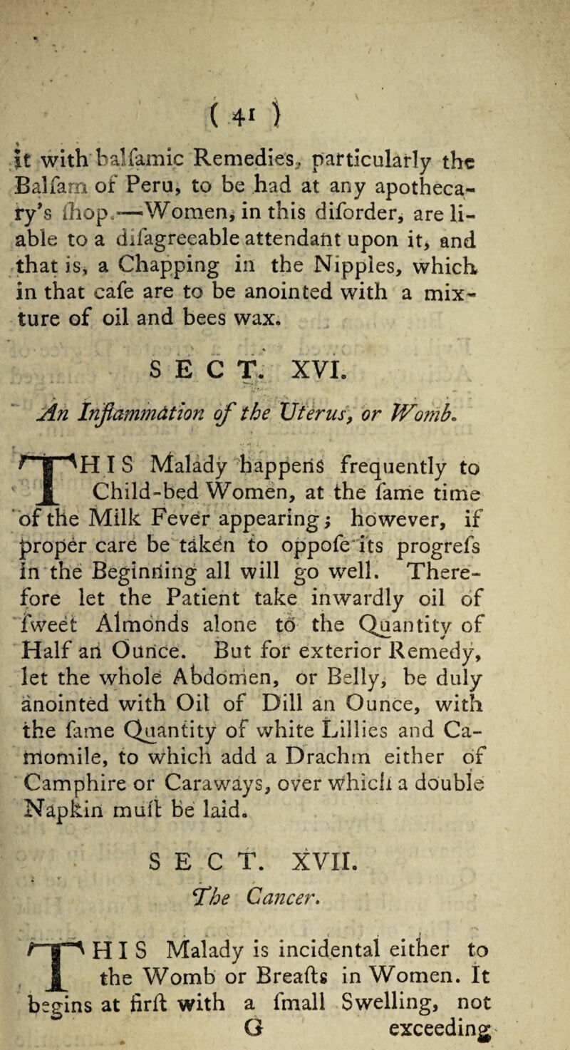 * * * it with balfamic Remedies, particularly the Balfarn of Peru, to be had at any apotheca¬ ry’s ihop—Women, in this diforder, are li¬ able to a difagreeable attendant upon it> and that iSj a Chapping in the Nipples, which in that cafe are to be anointed with a mix¬ ture of oil and bees wax. SEC T. XVI. An Inflammation of the Uterus, or Womb. THIS Malady happens frequently to Child-bed Women, at the fame time of the Milk Fever appearing; however, if proper care be taken to oppofe its progrefs in the Beginning all will go well. There¬ fore let the Patient take inwardly oil of fweet Almonds alone to the Quantity of Half an Ounce. But for exterior Remedy, let the whole Abdomen, or Belly, be duly anointed with Oil of Dill an Ounce, with the fame Quantity of white Lillies and Ca¬ momile, to which add a Drachm either of Camphire or Caraways, over which a double Napkin mull be laid. SECT. XVII. !The Cancer. THIS Malady is incidental either to the Womb or Breads in Women. It begins at fird with a fmall Swelling, not G exceeding