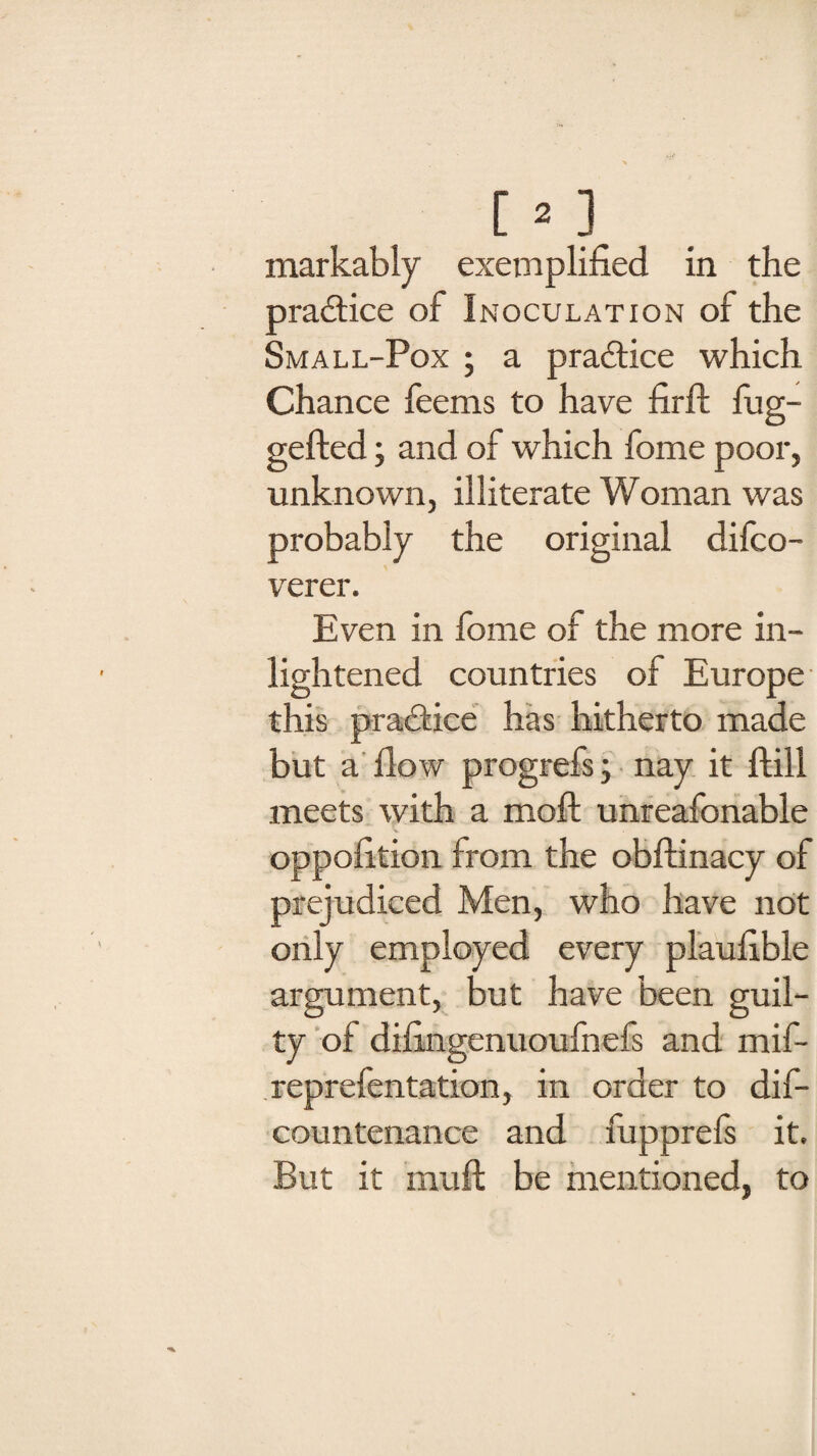 pradice of Inoculation of the Small-Pox ; a pradice which Chance feems to have firft fug- gefted; and of which fome poor, unknown, illiterate Woman was probably the original difco- verer. Even in fome of the more in- lightened countries of Europe this pradice has hitherto made but a flow progrefs; nay it ftill meets with a moll unreafonable oppofition from the obftinacy of prejudiced Men, who have not only employed every plaufible argument, but have been guil¬ ty of difingenuoufnefs and mif- reprefentation, in order to dis¬ countenance and fupprels it. But it muft be mentioned, to