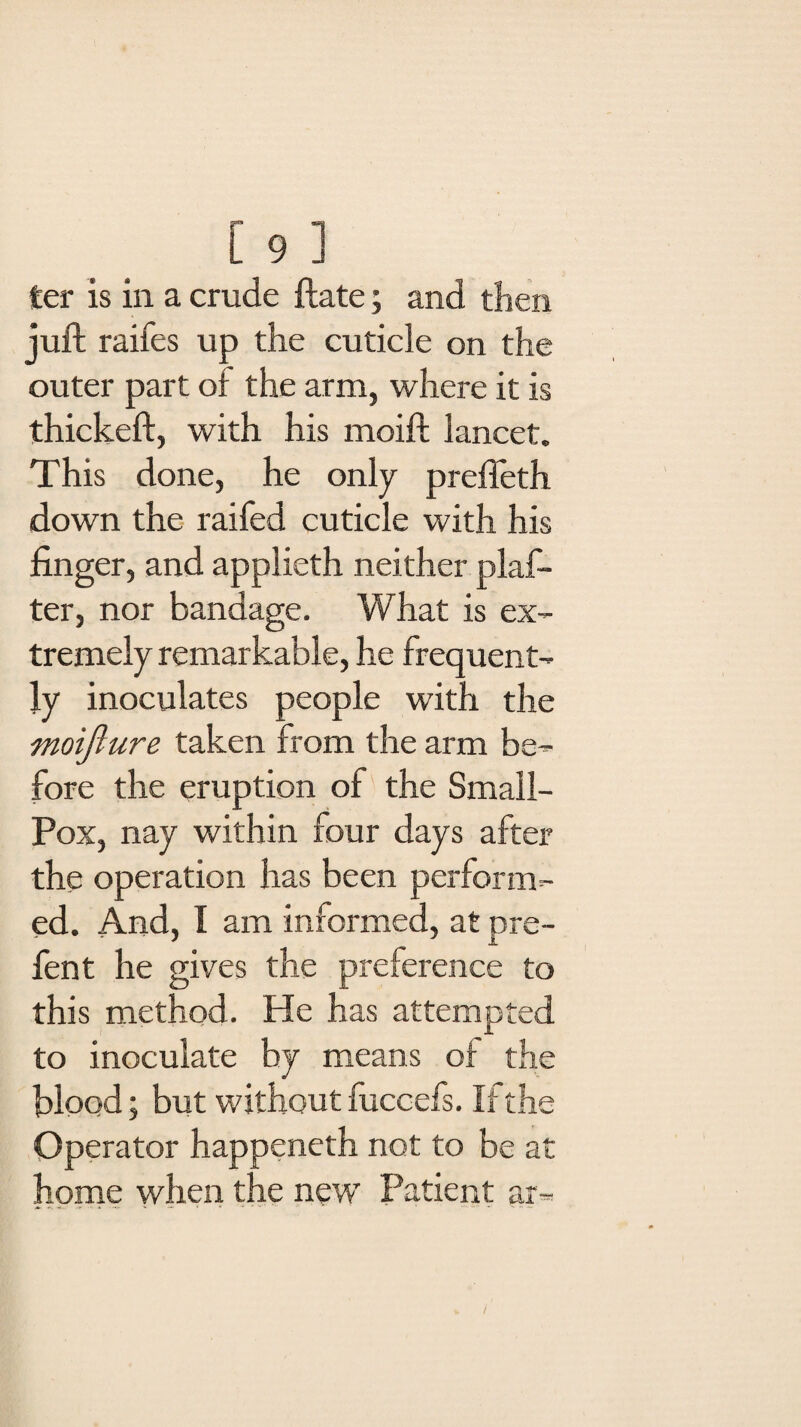 [ 91 ter is in a crude ftate; and then juft raifes up the cuticle on the outer part of the arm, where it is thickeft, with his moift lancet. This done, he only preffeth down the raifed cuticle with his finger, and applieth neither plan¬ ter, nor bandage. What is ex¬ tremely remarkable, he frequent¬ ly inoculates people with the moifture taken from the arm be¬ fore the eruption of the Small- Pox, nay within four days after the operation has been perform¬ ed. And, I am informed, at pre¬ fen t he gives the preference to this method. He has attempted to inoculate by means of the blood; but without fuccefs. If the Operator happeneth not to be at home when the new Patient ar=