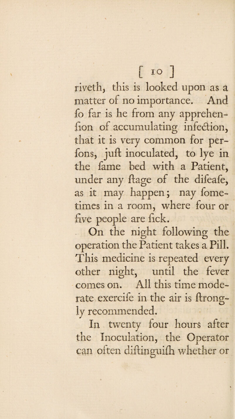 riveth, this is looked upon as a matter of no importance. And fo far is he from any apprehen- fion of accumulating infection, that it is very common for per- fons, juft inoculated, to lye in the fame bed with a Patient, under any ftage of the difeale, as it may happen; nay fome- times in a room, where four or five people are fick. On the night following the operation the Patient takes a Pill. This medicine is repeated every other night, until the fever comes on. All this time mode¬ rate exercife in the air is ftrong- ly recommended. In twenty four hours after the Inoculation, the Operator can often diftinguifh whether or