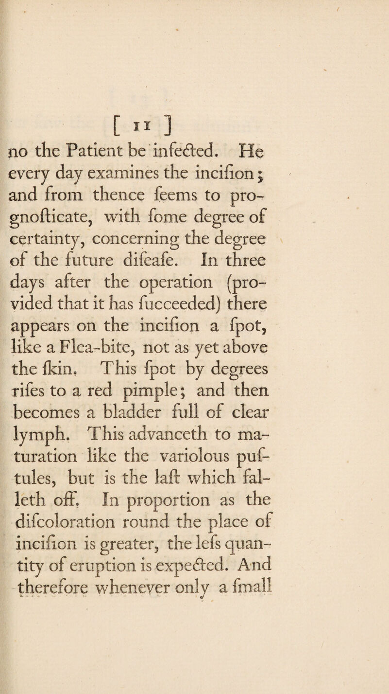 no the Patient be infected. He every day examines the incifion; and from thence feems to pro- gnofticate, with fome degree of certainty, concerning the degree of the future difeafe. In three days after the operation (pro¬ vided that it has fucceeded) there appears on the incifion a fpot, like a Flea-bite, not as yet above the fkin. This fpot by degrees rifes to a red pimple; and then becomes a bladder full of clear lymph. This advanceth to ma¬ turation like the variolous puf- tules, but is the laft which fal- leth off. In proportion as the difcoloration round the place of incifion is greater, the lefs quan¬ tity of eruption is expected. And therefore whenever only a fmall