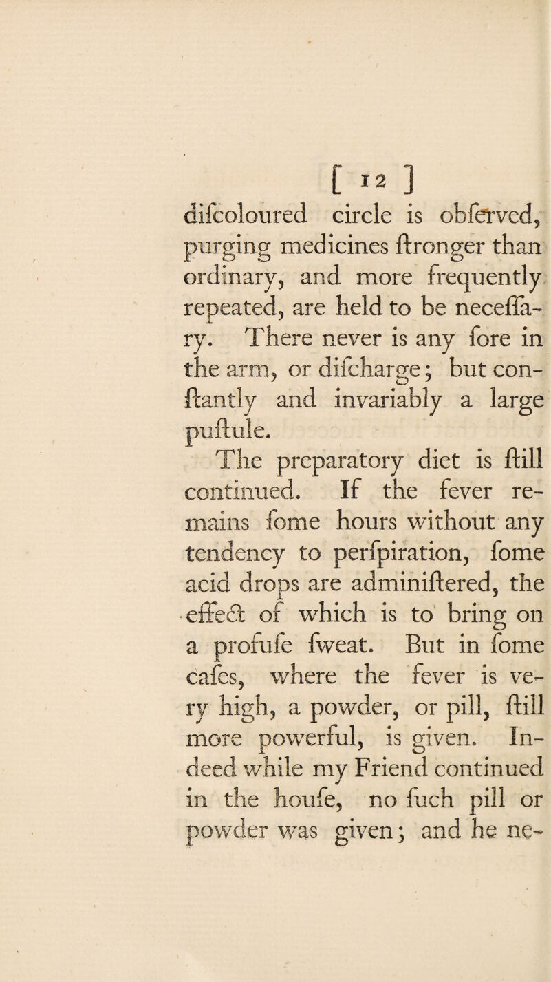 [ X2] difcoloured circle is obferved, purging medicines ftronger than ordinary, and more frequently repeated, are held to be necefla- ry. There never is any fore in the arm, or difcharge; but con- ftantly and invariably a large The preparatory diet is ftill continued. If the fever re¬ mains fome hours without any tendency to perfpiration, fome acid drops are adminiftered, the effeft of which is to bring on a profufe iweat. But in fome cafes, where the fever is ve¬ ry high, a powder, or pill, ftill more powerful, is given. In¬ deed while my Friend continued in the houfe, no Inch pill or powder was given; and he ne-