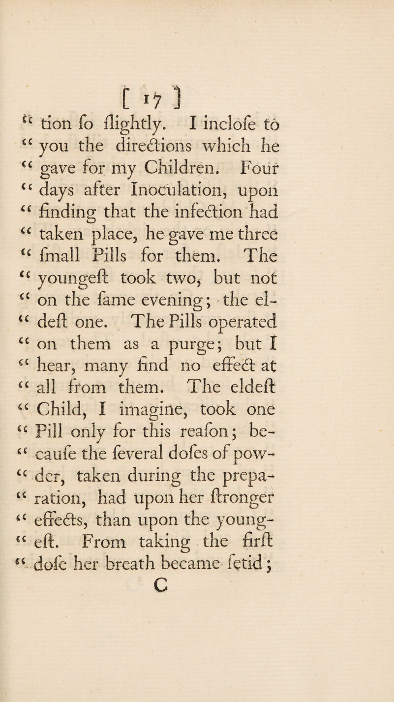 [ ■- i tx tion fo {lightly. I inclofe to “ you the directions which lie “ gave for niy Children. Four <c days after Inoculation, upon “ finding that the infection had “ taken place, he gave me three <c fmall Pills for them. The “ youngeft took two, but not “ on the fame evening; the el- ‘c deft one. The Pills operated cc on them as a purge; but I 5£ hear, many find no effect at (t all from them. The eldeft ‘c Child, I imagine, took one <c Pill only for this reafon; be- “ caufe the feveral dofes of pow- “ der, taken during the prepa- “ ration, had upon her ftronger “ effeCts, than upon the young- “ eft. From taking the firft “ dofe her breath became fetid; C