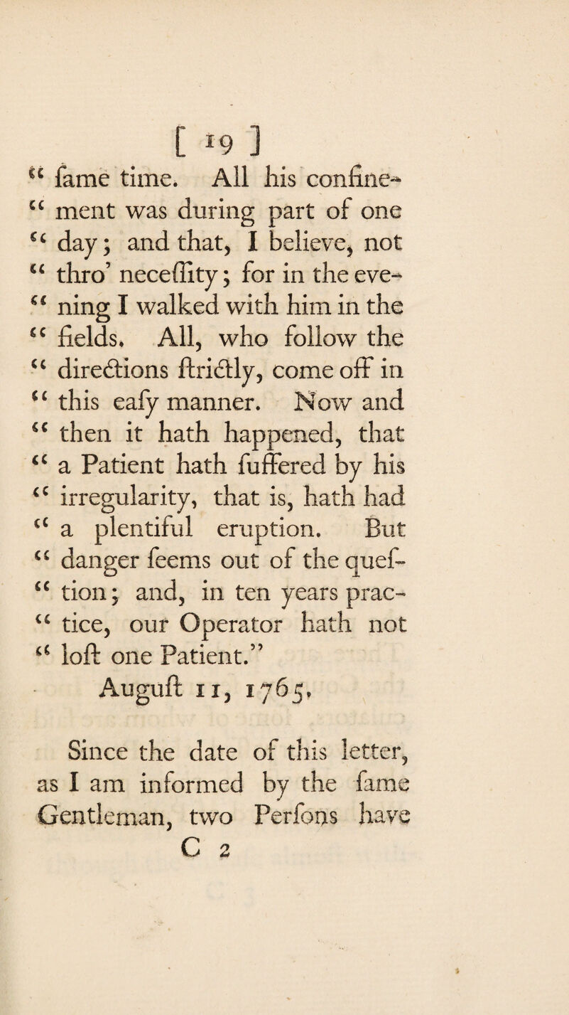 [ *9 ] <c fame time. All his confine-* “ ment was during part of one “ day; and that, I believe, not “ thro’ neceffity; for in the eve- “ ning I walked with him in the “ fields. All, who follow the ct directions ftridtly, come off in ‘‘ this eafy manner. Now and “ then it hath happened, that “ a Patient hath fuffered by his ‘c irregularity, that is, hath had “ a plentiful eruption. But “ danger feems out of the quef- “ tion, and, in ten years prac- “ tice, our Operator hath not <c loft one Patient.” Auguft ii, 1765. y Since the date of this letter, as I am informed by the fame Gentleman, two Perfons have G 2