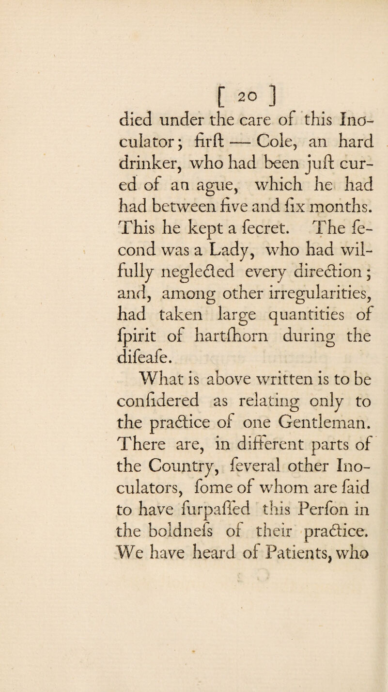 died under the care of this Ino- culator; firft — Cole, an hard drinker, who had been juft cur¬ ed of an ague, which he had had between five and fix months. This he kept a fecret. The fe- cond was a Lady, who had wil¬ fully negleded every diredion; and, among other irregularities, had taken large quantities of fpirit of hartfhorn during the difeafe. What is above written is to be confidered as relating only to the pradice of one Gentleman. There are, in different parts of the Country, feveral other Ino- culators, fome of whom are faid to have furpaffed this Perfon in the boldnels of their pradice. We have heard of Patients, who