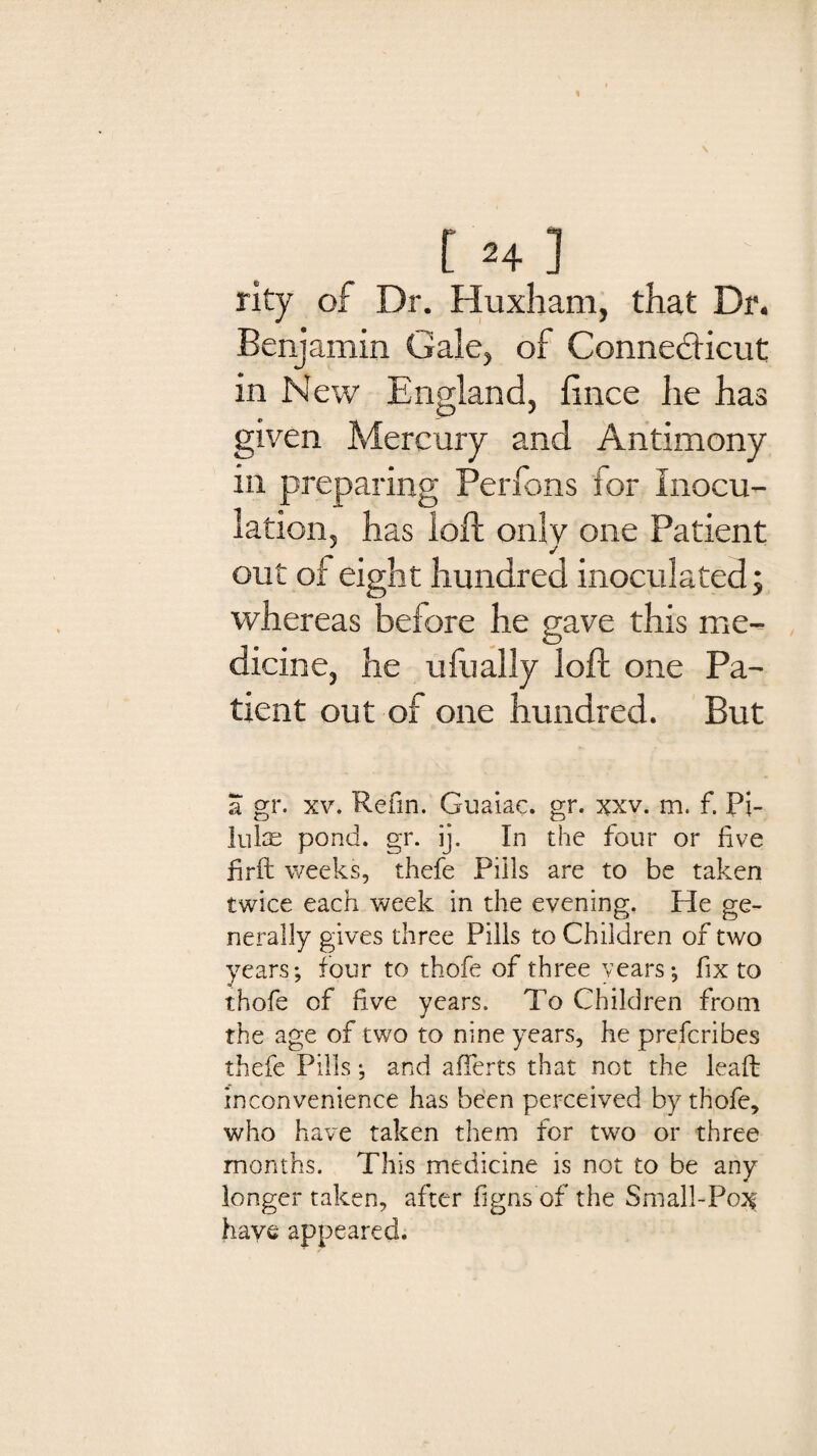 rity of Dr. Huxham, that Dr. Benjamin Gale, of Connecticut in New England, fince he has given Mercury and Antimony in preparing Perfons for inocu¬ lation, has loft only one Patient 7 j out of eight hundred inoculated; whereas before he gave this me¬ dicine, he ufually loft one Pa¬ tient out of one hundred. But a gr. xv. Refin. Guaiac. gr. xxv. m. f. Pi- Inlas pond. gr. ij. In the four or five firft weeks, thefe Pills are to be taken twice each week in the evening. He ge¬ nerally gives three Pills to Children of two years; four to thofe of three years; fix to thofe of five years. To Children from the age of two to nine years, he prefcribes thefe Pills; and afferts that not the lead: inconvenience has been perceived by thofe, who have taken them for two or three months. This medicine is not to be any longer taken, after figns of the Small-Po^ have appeared.