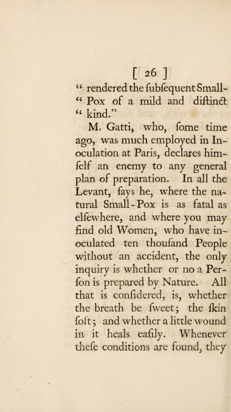 4 £ rendered the fubfequent Small- “ Pox of a mild and diftindl “ kind.” M. Gatti, who, fome time ago, was much employed in In¬ oculation at Paris, declares him- felf an enemy to any general plan of preparation. In all the Levant, fays he, where the na¬ tural Small-Pox is as fatal as elfewhere, and where you may find old Women, who have in¬ oculated ten thoufand People without an accident, the only inquiry is whether or no a Per- fon is prepared by Nature. All that is confidered, is, whether the breath be fweet; the fkin foft; and whether a little wound in it heals eafily. Whenever thefe conditions are found, they