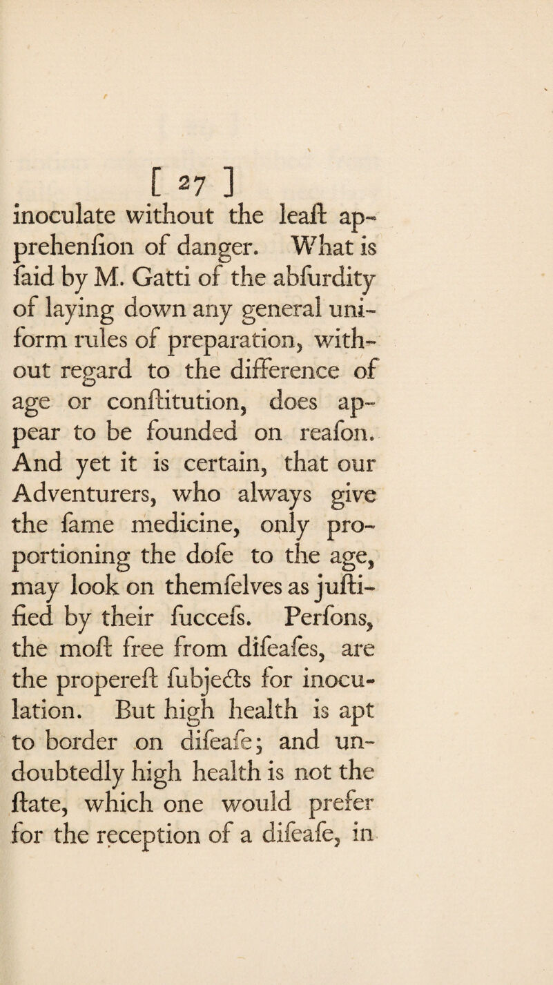 inoculate without the leaf! ap- prehenlion of danger. What is laid by M. Gatti of the ablurdity of laying down any general uni¬ form rules of preparation, with¬ out regard to the difference of age or conftitution, does ap¬ pear to be founded on reafon. And yet it is certain, that our Adventurers, who always give the fame medicine, only pro¬ portioning the dofe to the age, may look on themfelves as j uni¬ fied by their fuccefs. Perfons, the moft free from difeafes, are the propereft fubjedts for inocu¬ lation. But high health is apt to border on dileafe; and un¬ doubtedly high health is not the ftate, which one would prefer for the reception of a difeafe, in