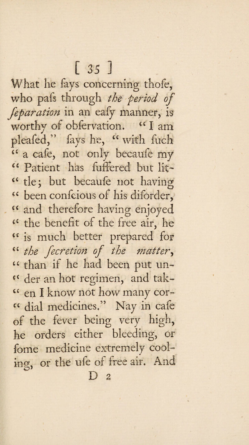 What he fays concerning thofe, who pafs through the period of feparation in an eafy manner, is worthy of obfervation. “ I am pleafed,” fays he, “ with fuch “ a cafe, not only becaufe my “ Patient has buffered but lit- “ tie; but becaufe not having “ been confcious of his diforder, “ and therefore having enjoyed <c the benefit of the free air, he “ is much better prepared for ££ the fecretion of the matter, “ than if he had been put un- “ der an hot regimen, and tak- “ en I know not how many cor- “ dial medicines.” Nay in cafe of the fever being very high, he orders either bleeding, or fome medicine extremely cool- 0 inp\ or the ufe of free air. And O' D 2