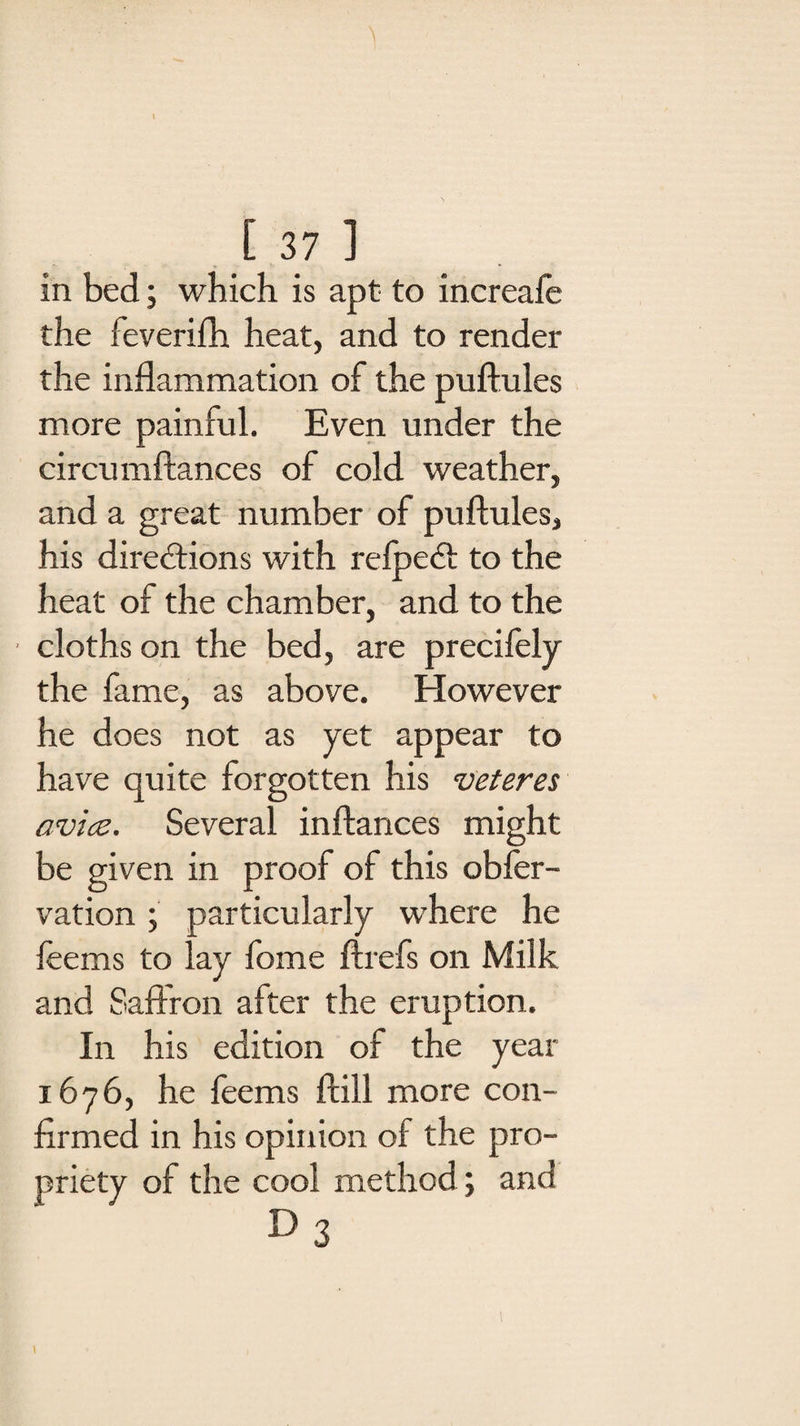 in bed; which is apt to increafe the feverifh heat, and to render the inflammation of the puftules more painful. Even under the circumftances of cold weather, and a great number of puftules, his directions with refpedt to the heat of the chamber, and to the cloths on the bed, are precifely the fame, as above. However he does not as yet appear to have quite forgotten his veteres avics. Several inftances might be given in proof of this obfer- vation; particularly where he feems to lay fome ftrefs on Milk and Saffron after the eruption. In his edition of the year 1676, he feems ftill more con¬ firmed in his opinion of the pro¬ priety of the cool method; and