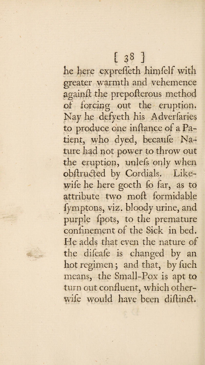 [ 38] lie here exprefleth himfelf with greater warmth and vehemence again/! the prepofterous method of forcing out the eruption. Nay he defyeth his Adverfaries to produce one inftance of a Pa¬ tient, who dyed, becaufe Na¬ ture had not power to throw out the eruption, uniefs only when obflrudted by Cordials. Like- wife he here goeth fo far, as to attribute two moft formidable fymptons, viz. bloody urine, and purple fpots, to the premature confinement of the Sick in bed. He adds that even the nature of the difeafe is changed by an hot regimen; and that, by fuch means, the Small-Pox is apt to turn out confluent, which other- wife would have been diflindt.