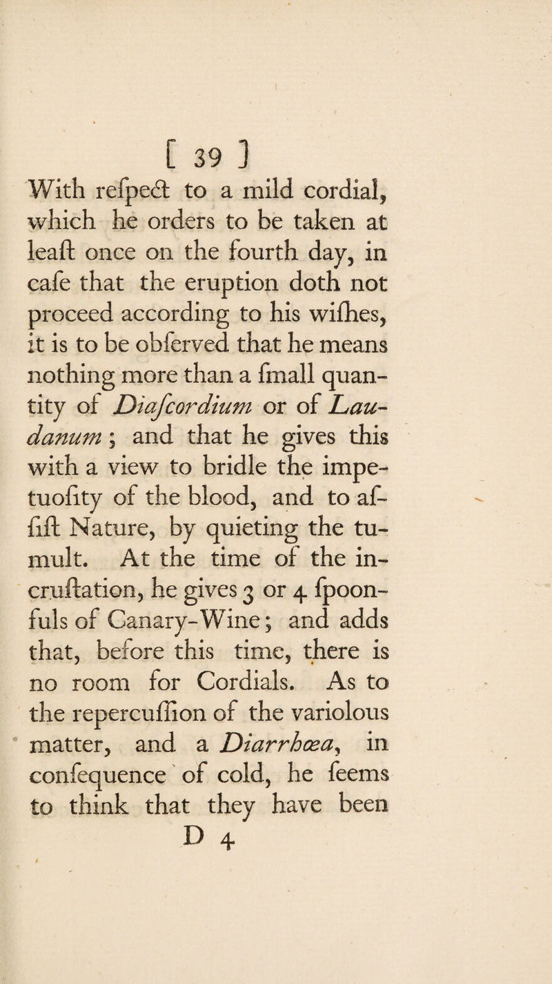 With refpedt to a mild cordial, which he orders to be taken at lead: once on the fourth day, in cafe that the eruption doth not proceed according to his willies, it is to be obferved that he means nothing more than a fmall quan¬ tity ol Diafcordium or of Lau¬ danum ; and that he gives this with a view to bridle the impe- tuolity of the blood, and to af- fift Nature, by quieting the tu¬ mult. At the time of the in- cruftation, he gives 3 or 4 fpoon- fuls of Canary-Wine; and adds that, before this time, there is no room for Cordials. As to the repercuffion of the variolous matter, and a Diarrhoea, in confequence of cold, he feems to think that they have been D 4