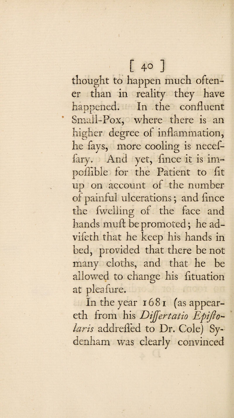 [40 ] thought to happen much often- er than in reality they have happened. In the confluent Small-Pox, where there is an higher degree of inflammation, he fays, more cooling is necef- fary. And yet, flnce it is im- Doflible for the Patient to fit 1 up on account of the number of painful ulcerations; and flnce the fweiling of the face and hands mull be promoted; he ad- vileth that he keep his hands in bed, provided that there be not many cloths, and that he be allowed to change his fltuation at pleafure. In the year 1681 (as appear- eth from his Dijfertatio Epijlo- laris addrefled to Dr. Cole) Sy¬ denham was clearly convinced