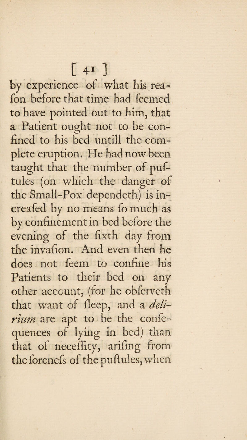 by experience of what his rea- fon before that time had feemed to have pointed out to him, that a Patient ought not to be con¬ fined to his bed untill the com¬ plete eruption. He had now been taught that the number of puf- tules (on which the danger of the Small-Pox dependeth) is in- creafed by no means fo much as by confinement in bed before the evening of the fixth day from the invafion. And even then he does not feem to confine his Patients to their bed on any other account, (for he obferveth that want of deep, and a deli¬ rium are apt to be the confe- quences of lying in bed) than that of neceffity, arifing from the forenefs of the puflules, when