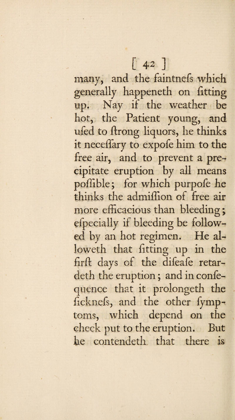 many, and the faintnefs which generally happeneth on fitting up. Nay if the weather be hot, the Patient young, and ufed to ftrong liquors, he thinks it neceffary to expofe him to the free air, and to prevent a pre¬ cipitate eruption by all means poffible; for which purpofe he thinks the admiffion of free air more efficacious than bleeding; efpecially if bleeding be follow¬ ed by an hot regimen. He al¬ lowed! that fitting up in the firft days of the difeafe retar- deth the eruption; and in confe- quence that it prolongeth the ficknefs, and the other fymp- toms, which depend on the check put to the eruption. But he contendeth that there is