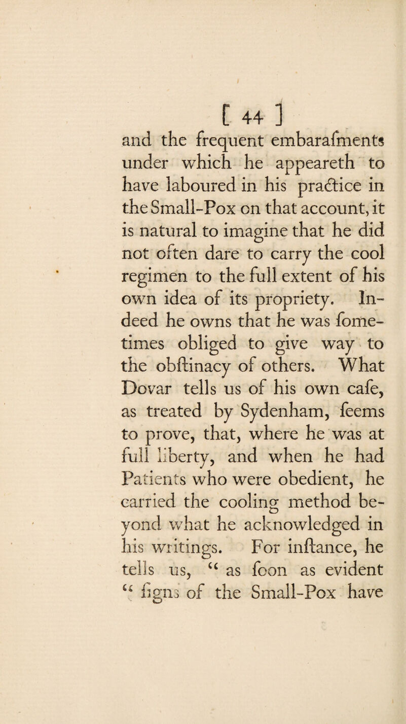 and the frequent embarafments under which he appeareth to have laboured in his practice in the Small-Pox on that account, it is natural to imagine that he did not often dare to carry the cool regimen to the full extent of his own idea of its propriety. In¬ deed he owns that he was fome- times obliged to give way to the obftinacy of others. What Dovar tells us of his own cafe, as treated by Sydenham, feems to prove, that, where he was at full liberty, and when he had Patients who were obedient, he carried the cooling method be¬ yond what he acknowledged in his writings. For inftance, he teiis us, “ as foon as evident “ ligns of the Small-Pox have