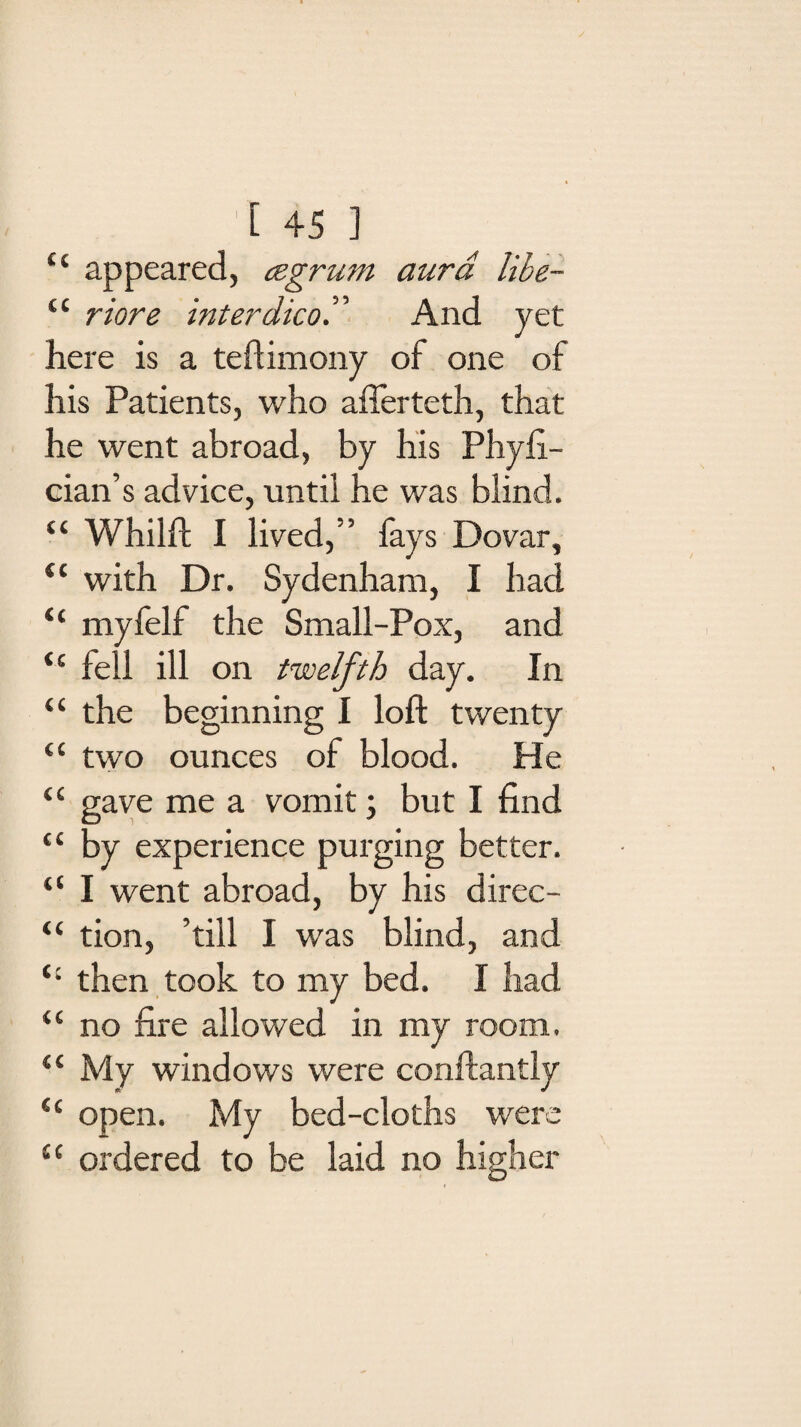 c‘ appeared, cegrum aura libe- “ riore inter dicoT And yet here is a teftimony of one of his Patients, who afferteth, that he went abroad, by his Phyfi- cian’s advice, until he was blind. “ Whilft I lived,” fays Dovar, <l with Dr. Sydenham, I had “ myfelf the Small-Pox, and <c fell ill on twelfth day. In “ the beginning I loft twenty “ two ounces of blood. He “ gave me a vomit; but I find “ by experience purging better. “ I went abroad, by his direc- “ tion, ’till I was blind, and ‘c then took to my bed. I had “ no fire allowed in my room. “ My windows were conftantly <c open. My bed-cloths were u ordered to be laid no higher