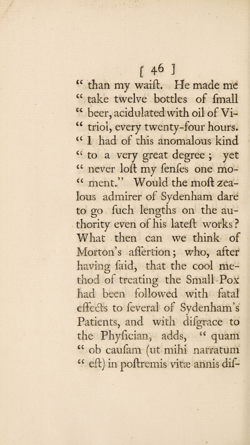 ( 4^ ] “ than my waift. He made me “ take twelve bottles of fmall “ beer, acidulated with oil of Vi- “ triol, every twenty-four hours. “ 1 had of this anomalous kind “ to a very great degree ; yet “ never loft my fenfes one mo- “ ment.” Would the moft zea¬ lous admirer of Sydenham dare to go fuch lengths on the au¬ thority even of his lateft works ? What then can we think of Morton’s after lion; who, after having laid, that the cool me¬ thod of treating the Small Pox had been followed with fatal effects to feveral of Sydenham’s Patients, and with difgrace to the Phyftcian, adds, “ quam “ ob caufam (ut mihi narratum “ eft] in poftremis vitte annis dif-