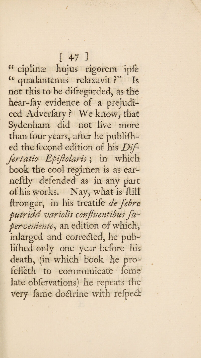 / [ 47 1 t{ ciplinae hujus rigorem ipfe “ qiiadantenus relaxavit ?” Is not this to be dilregarded, as the hear-fay evidence of a prejudi¬ ced Adverfary ? We know, that Sydenham did not live more than four years, after he publifh- ed the fecpnd edition of his Dif- fertatio Epifiolaris; in which, book the cool regimen is as ear- neftly defended as in any part of his works. Nav, what is ftill ftronger, in his treatife de febre putridd varioUs co?ifluentibus fu- perveniente, an edition of which, inlarged and corrected, he pub- lifhed only one year before his death, (in which book he pro- fefleth to communicate feme late obfervations) he repeats the very fame dodtrine with refped: