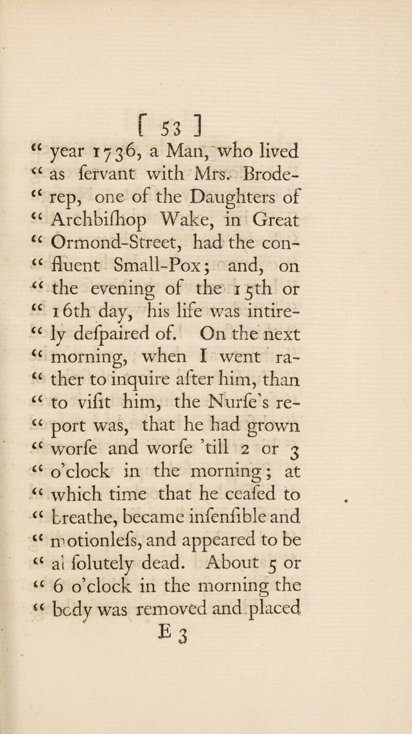 r 53: “ year 1736, a Man,‘who lived <c as fervant with Mrs. Brode- “ rep, one of the Daughters of “ Archbifhop Wake, in Great f( Ormond-Street, had the con- “ fluent Small-Pox; and, on “ the evening of the 15th or “ 16th day, his life was intire- “ ly defpaired of. On the next “ morning, when I went ra- “ ther to inquire after him, than “ to viflt him, the Nurfe's re- “ port was, that he had grown a worfe and worfe ’till 2 or 3 tc o’clock in the morning; at “ which time that he ceafed to “ breathe, became infenflble and “ motionlefs, and appeared to be <c ai folutely dead. About 5 or “ 6 o’clock in the morning the “ body was removed and placed E3