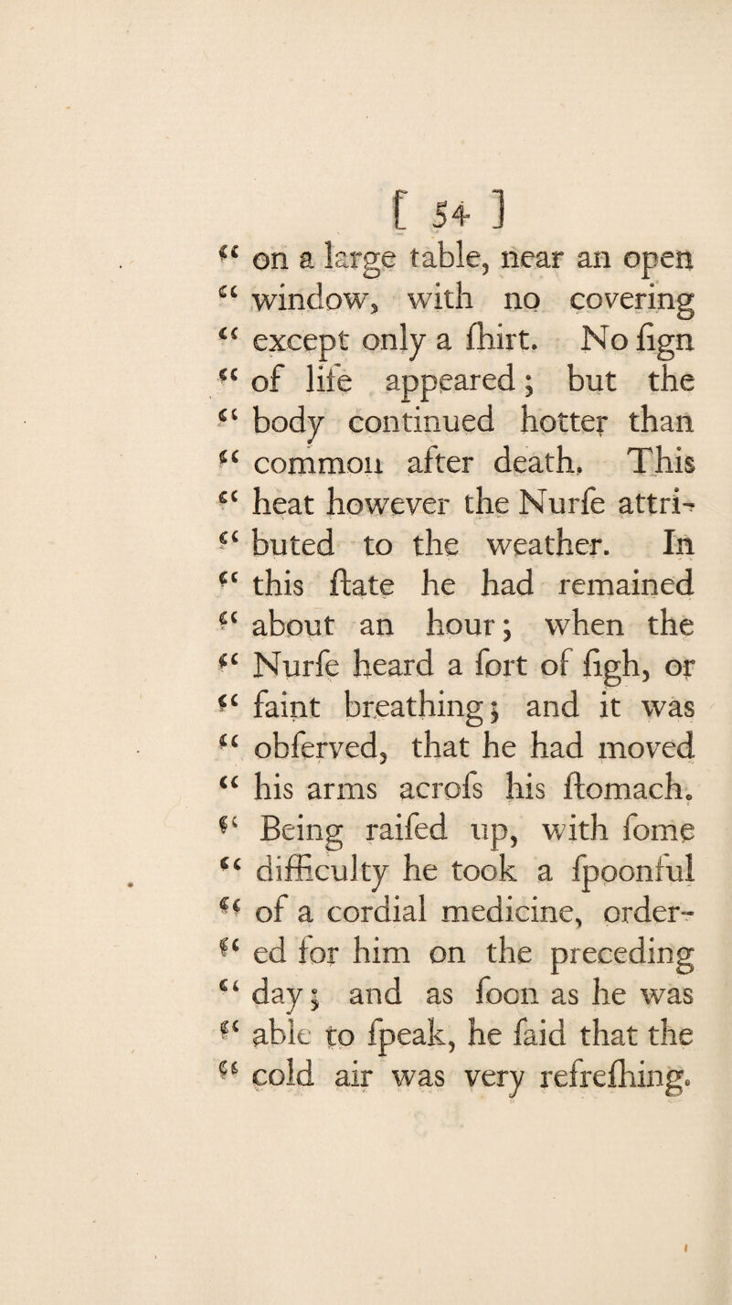 (i on a large table, near an open “ window, with no covering “ except only a fhirt. No lign (t of life appeared; but the “ body continued hotter than “ common after death. This cc heat however the Nurfe attri-? s‘ buted to the weather. In “ this flate he had remained ■l about an hour; when the f< Nurfe heard a fort of Ugh, or fC faint breathing; and it was obferved, that he had moved “ his arms acrofs his flomach. Being raifed up, with fome “ difficulty he took a fpooniul of a cordial medicine, order- ed for him on the preceding “ day; and as foon as he was able to fpeak, he faid that the cold air was very refrefhing.