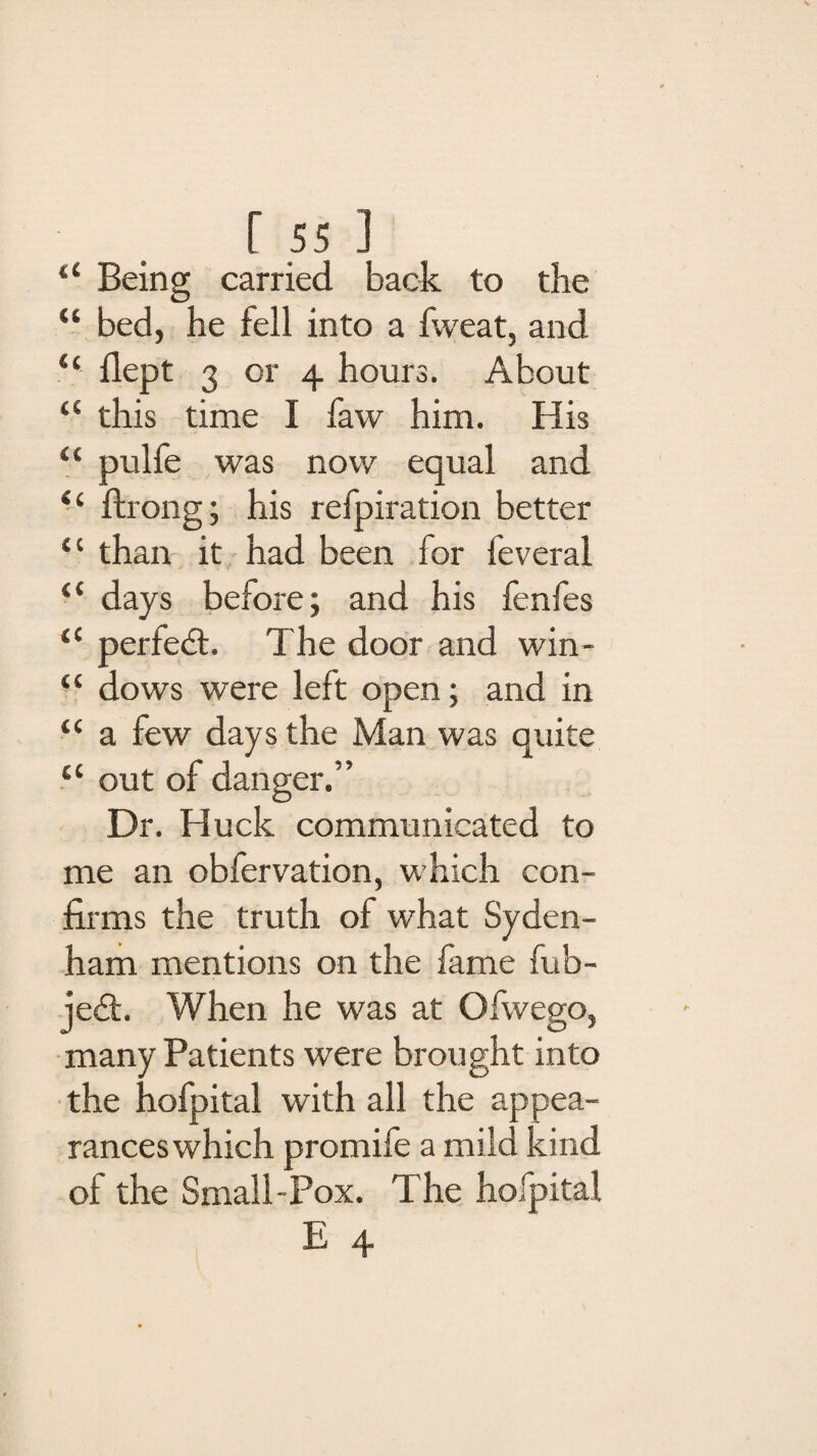 “ Being carried back to the “ bed, he fell into a fweat, and “ ilept 3 or 4 hours. About a this time I faw him. His “ pulfe was now equal and “ ftrong; his refpiration better “ than it had been for feveral (< days before; and his fenfes “ perfedt. The door and win- “ dows were left open; and in “ a few days the Man was quite c< out of danger.” Dr. Huck communicated to me an obfervation, which con¬ firms the truth of what Syden¬ ham mentions on the fame fub- jedfc. When he was at Ofwego, many Patients were brought into the hofpital with all the appea¬ rances which promife a mild kind ol the Small-Pox. The hofpital