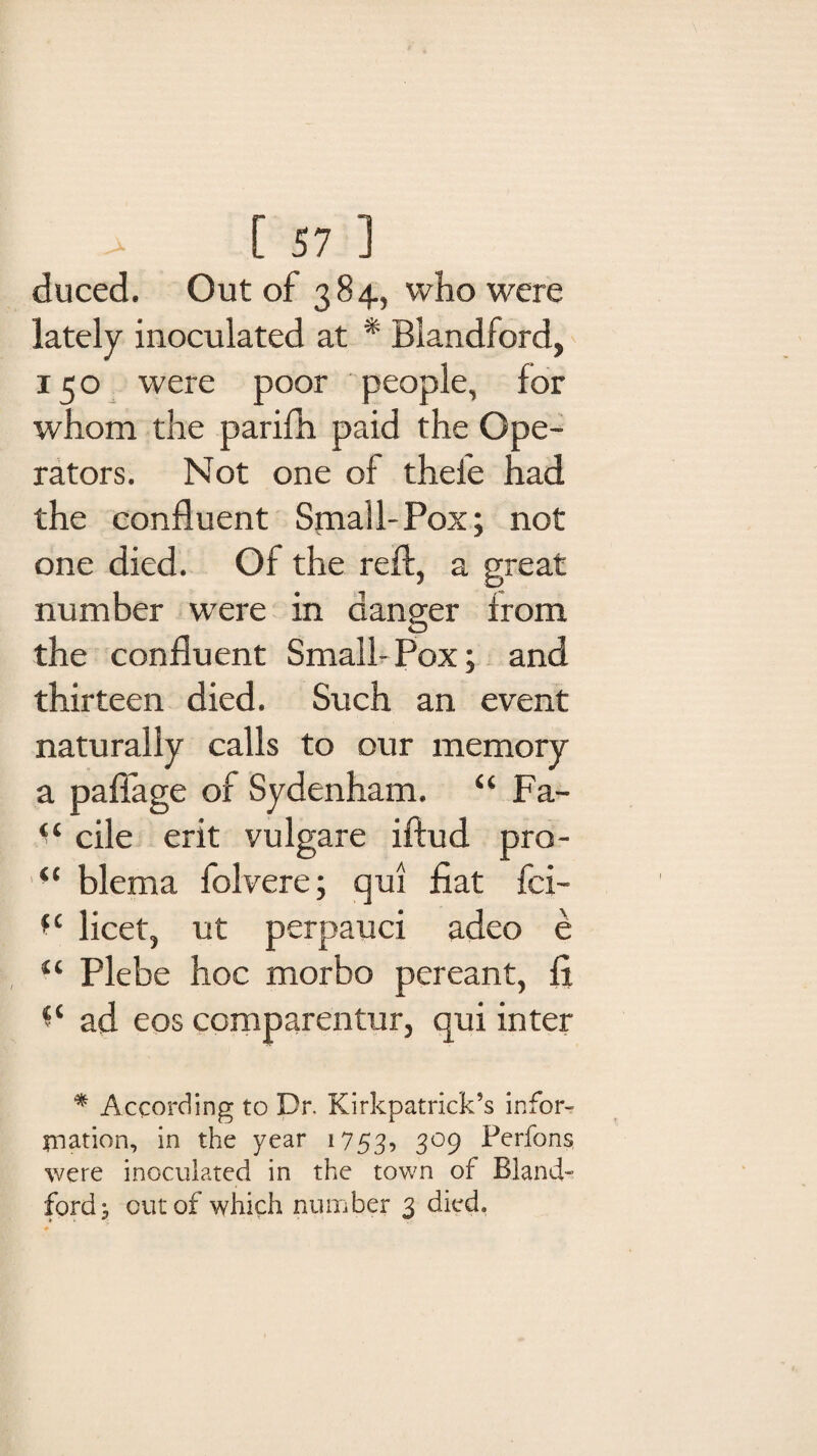 duced. Out of 384, who were lately inoculated at * Blandford, 150 were poor people, lor whom the parifh paid the Ope¬ rators. Not one of thefe had the confluent Small-Pox; not one died. Of the refl, a great number were in danger from the confluent Small-Pox; and thirteen died. Such an event naturally calls to our memory a pafiage of Sydenham. “ Fa- ‘‘ cile erit vulgare iftud pro- iC blema folvere; qui fiat fci- *c licet, ut perpauci adeo e “ Plebe hoc morbo pereant, fi ad eos comparentur, qui inter * According to Dr. Kirkpatrick’s infor¬ mation, in the year 1753? 3°9 Perk)ns, were inoculated in the town of Bland- ford 5 cut of which number 3 died.