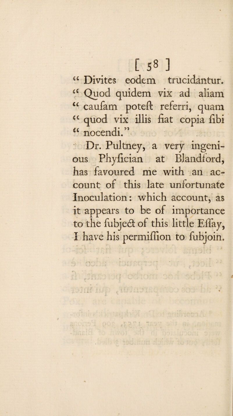 “ Divites eodem trucidantur. 44 Quod quidem vix ad aliam 44 caufam poteft referri, quam 44 quod vix illis fiat copia fibi 44 nocendi.” Dr. Pultney, a very ingeni¬ ous Phyfician at Blandiord, has favoured me with an ac¬ count of this late unfortunate Inoculation: which account, as it appears to be of importance to the fubje<3: of this little Effay, I have his permiffion to fubjoin.