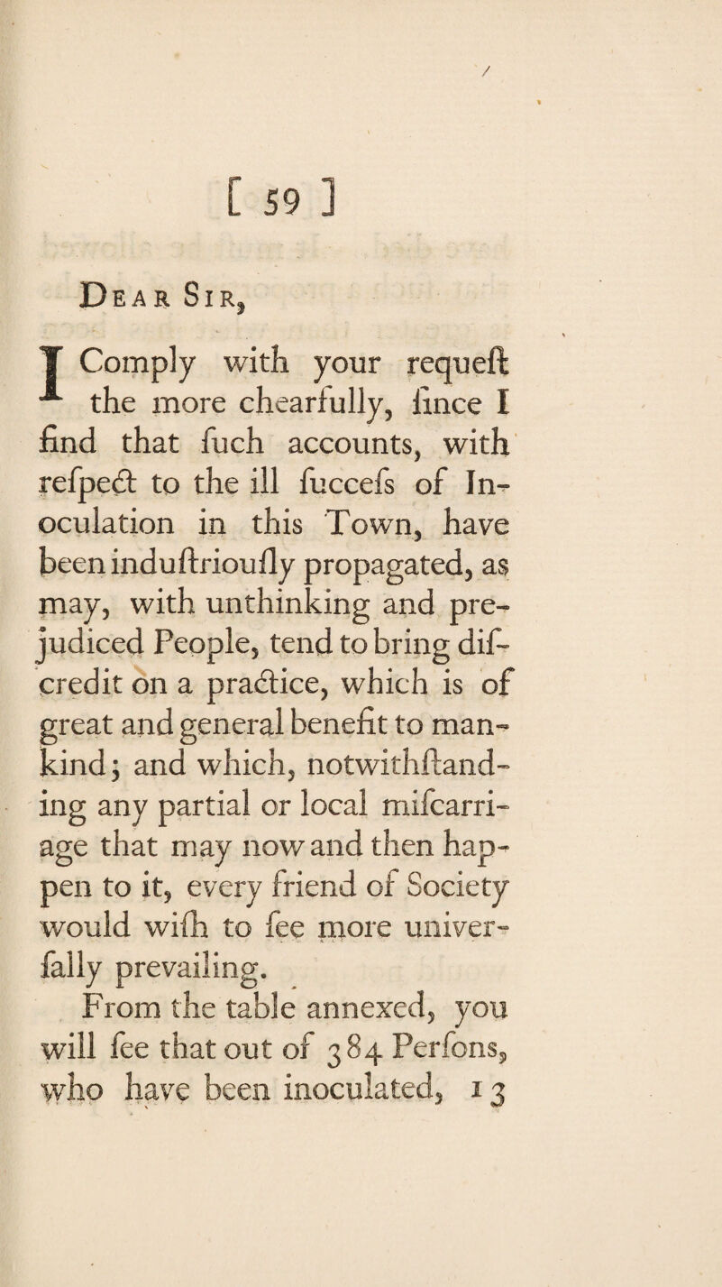 / [ 59 ] Dear Sir, T Comply with your requeft the more chearfully, fince I find that fuch accounts, with refpedf to the ill fuccefs of In¬ oculation in this Town, have been induftrioufiy propagated, as may, with unthinking and pre¬ judiced People, tend to bring dis¬ credit on a practice, which is of great and general benefit to man¬ kind; and which, notwithftand- ing any partial or local mifcarri- age that may now and then hap¬ pen to it, every friend of Society would wifh to fee more univer- fally prevailing. From the table annexed, you will fee that out of 384 Perfons, who have been inoculated, 13