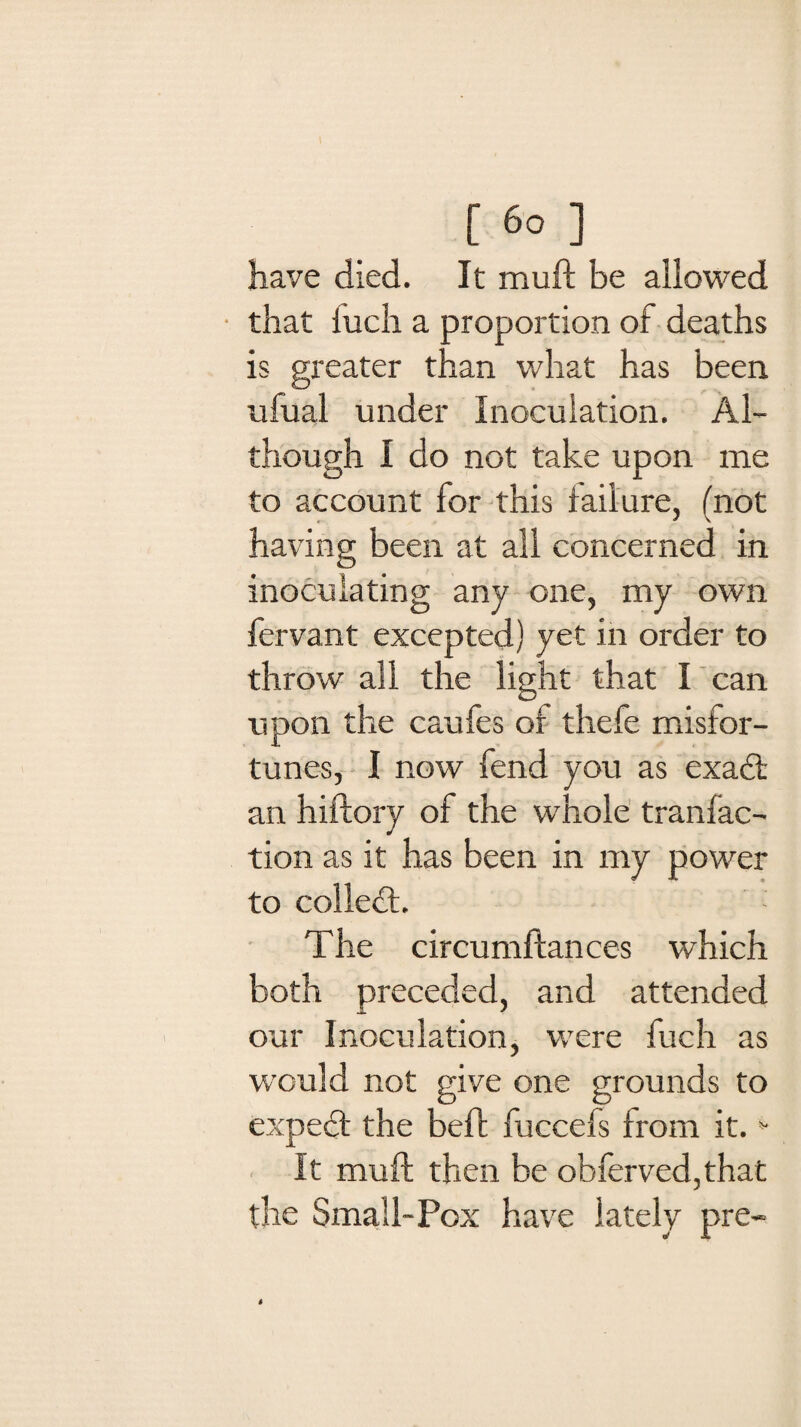 [ fi0 ] have died. It muft be allowed that iucli a proportion of deaths is greater than what has been ufual under Inoculation. Al¬ though I do not take upon me to account for this failure, (not having been at all concerned in inoculating any one, my own fervant excepted) yet in order to throw all the light that I can upon the caufes of thefe misfor¬ tunes, I now fend you as exad an hiftory of the whole tranfac- tion as it has been in my power to colled;. The circumftances which both preceded, and attended our Inoculation, were fuch as would not give one grounds to exped the beft fuccefs from it. * It muft then be obferved,that the Small-Pox have lately pre-