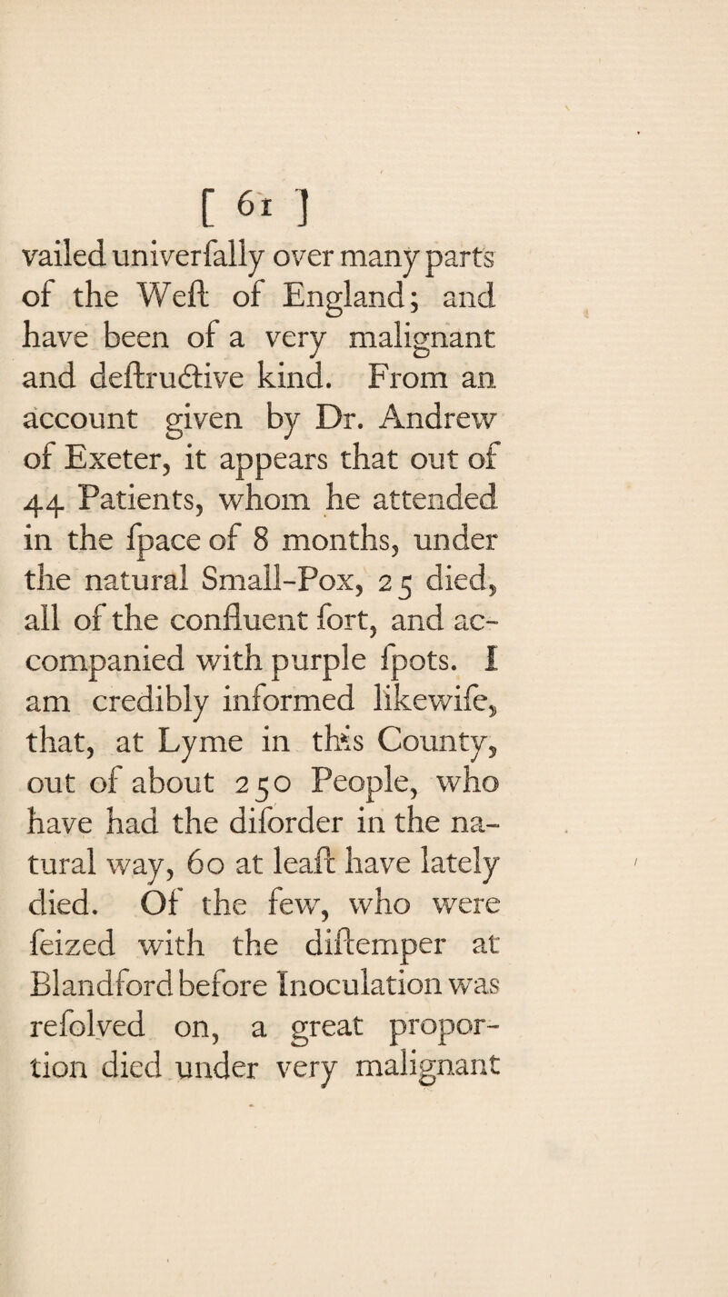 vailed univerfally over many parts of the Weft of England; and have been of a very malignant and deftrudtive kind. From an account given by Dr. Andrew of Exeter, it appears that out of 44 Patients, whom he attended in the fpace of 8 months, under the natural Small-Pox, 25 died, all of the confluent fort, and ac¬ companied with purple fpots. I am credibly informed likewife, that, at Lyme in this County, out of about 250 People, who have had the diforder in the na¬ tural way, 60 at leaft have lately died. Of the few, who were feized with the diftemper at Blandford before Inoculation was refolved on, a great propor¬ tion died under very malignant
