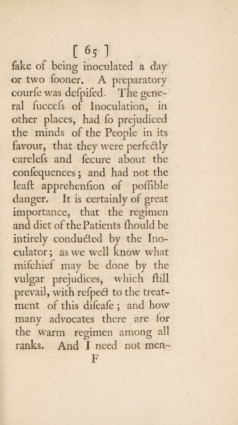 fake of being inoculated a day or two fooner. A preparatory courfe was defpifed. The gene¬ ral fuccefs of Inoculation, in other places, had fo prejudiced the minds of the People in its favour, that they were perfectly carelefs and fecure about the confequences; and had not the leaft apprehenfion of poffible danger. It is certainly of great importance, that the regimen and diet of the Patients fhould be intirely condu&ed by the Ino- culator; as we well know what mifchiex may be done by the vulgar prej udices, which ftill prevail, with refpedf to the treat¬ ment of this difeafe ; and how many advocates there are lor the warm regimen among all ranks. And I need not men- F
