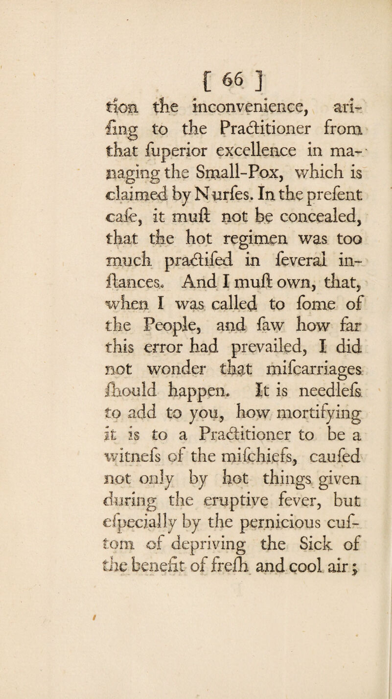 tlofi the inconvenience, ari¬ sing to the Pra&itioner from that fuperior excellence in ma¬ naging the Small-Pox, which is claimed by N urfes. In the prefent cafe, it muft not be concealed, that the hot regimen was too much pradtifed in feveral in- ftances. And I muft own, that, when I was called to fome of the People, and faw how far this error had prevailed, I did not wonder that mifcarriages Ihould happen. It is needlefs to add to you, how mortifying it is to a Practitioner to be a witnefs of the mifchiefs, caufed not only by hot things given during the eruptive fever, but efpecially by the pernicious cuf- tom of depriving the Sick of the benefit of frefh and cool air;