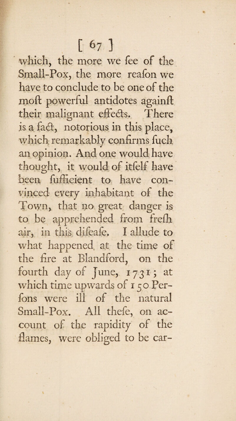 which, the more we fee of the Small-Pox, the more reafon we have to conclude to be one of the molt powerful antidotes againft their malignant effects. There is a fad:, notorious in this place, which remarkably confirms fuch an opinion. And one would have thought, it would of itfelf have been fuffieient to have con¬ vinced every inhabitant of the Town, that no great danger is to be apprehended from frefh air, in this difeafe. I allude to what happened at the time of the fire at Blandford, on the fourth day of June, 1731; at which time upwards of 150 Per- fons were ill of the natural Small-Pox. All thefe, on ac¬ count of the rapidity of the flames, were obliged to be car-