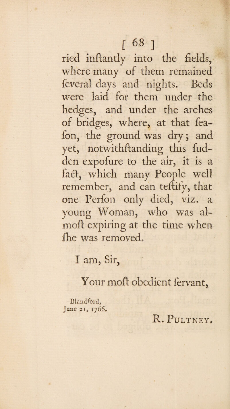 f68 ] ried inftantly into the fields, where many of them remained feveral days and nights. Beds were laid for them under the hedges, and under the arches of bridges, where, at that fea- fon, the ground was dry; and yet, notwithstanding this hid¬ den expofure to the air, it is a fad:, which many People well remember, and can teftify, that one Perfon only died, viz. a young Woman, who was ai¬ med: expiring at the time when fhe was removed. I am, Sir, Your moft obedient fervant, Elandford, June 2i, 1766. R. PULT NEY.