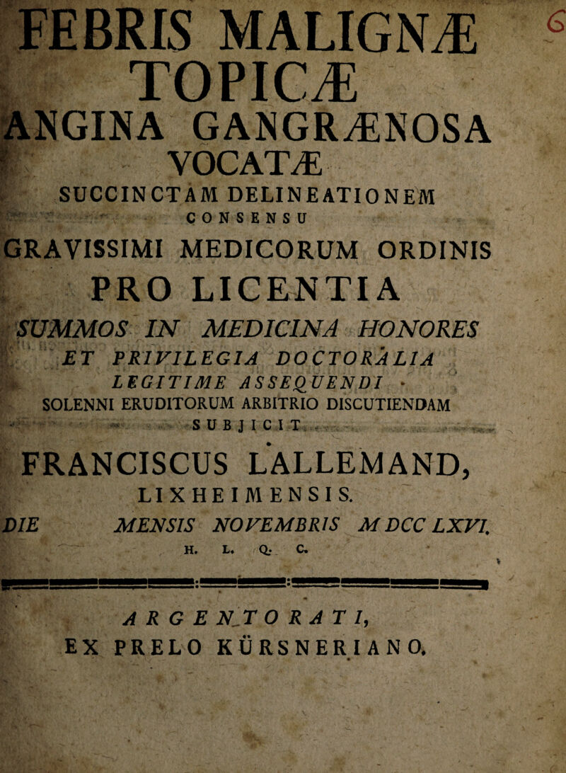 TOPICA ANGINA GANGRAENOSA i YOCATaE SUCCINCTAM DELINEATIONEM fe CONSENSU GRAVISSIMI MEDICORUM ORDINIS PRO LICENTIA SUMMOS IN MEDICINA HONORES K‘' PRIVILEGIA DOCTORALIA K. LEGITIME ASSEQUENDI * SOLENNI ERUDITORUM ARBITRIO DISCUTIENDAM ~ '.S U B J I C I T i . FRANCISCUS LALLEM AND, LIX HEI MENSIS. DIE MENSIS NOVEMBRIS M DCC LXVI. H. L* Q; C* un j' .u - m ARGENTORATI, EX PRELO KURSNERIANO,