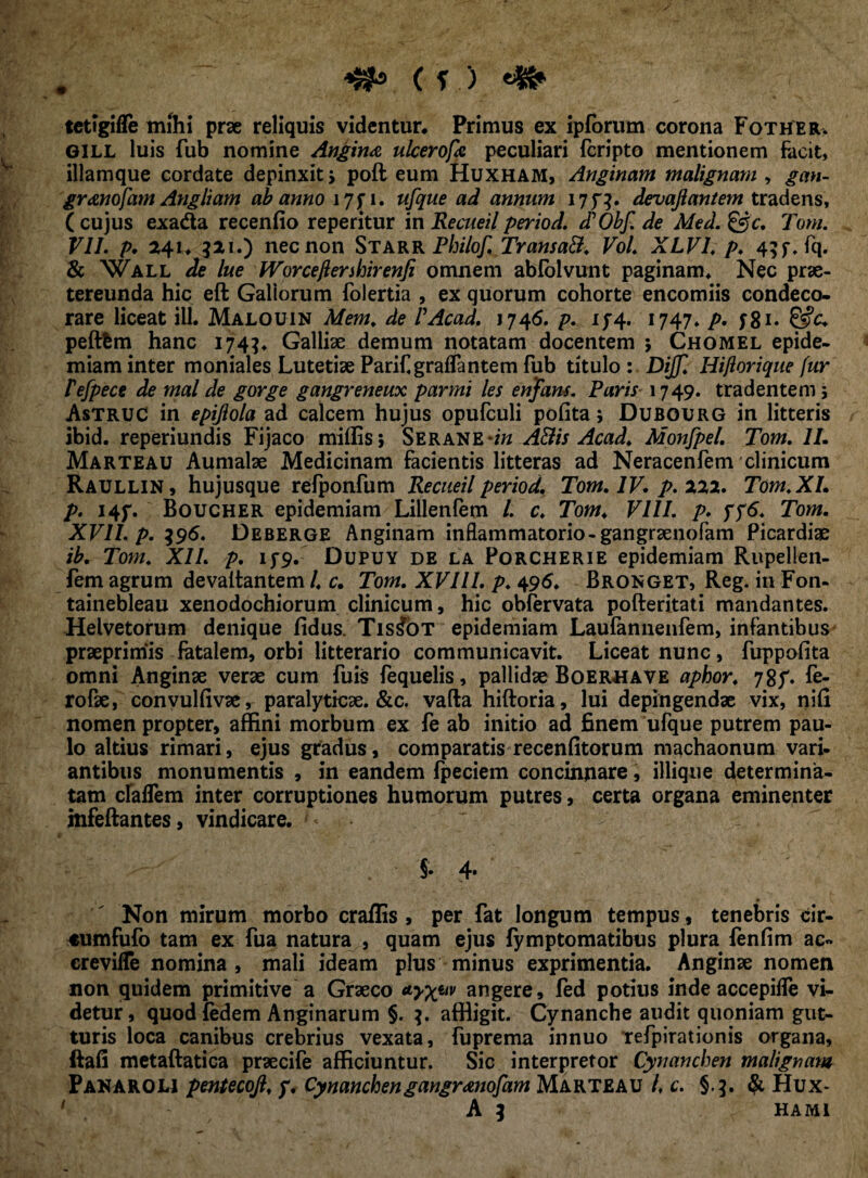 tctigifle mihi prae reliquis videntur* Primus ex ipforum corona Fotheeu G1LL luis fub nomine Angina ulcerofa peculiari fcripto mentionem facit, illamque cordate depinxit > poft eum Huxham, Anginam malignam , gan- granofam Angliam ab anno 17f 1. ufque ad annum i7f|. devaftantem tradens, (cujus exadta recenfio reperitur in Recueilperiod. cTObf. de Med. &c. Tom. VII. p. 241. 321.) nec non Starr Philof. TransaB. Vol. XLV1. p. 45 f* fq. & Wall de lue IVorceftershirenfi omnem abfolvunt paginam* Nec prae¬ tereunda hic eft Gallorum folertia , ex quorum cohorte encomiis condeco¬ rare liceat ili. Malouin Mem. de PAcad. 1746. p. iy 4. 1747. p. y8n &c+ peftfem hanc 1743. Galliae demum notatam docentem 5 Chomel epide- miam inter moniales Lutetiae Parif.graffantem fub titulo : Dijjl Hiflorique fur P efpece de mal de gorge gangreneux par mi les enjfdm. Paris 1749. tradentem ; Astruo in epiflola ad calcem hujus opufculi polita; Dubourg in litteris ibid. reperiundis Fijaco miffisj Serane-/« A&is Acad. Monfpel. Tom. II. Marteau Aumalae Medicinam facientis litteras ad Neracenfem clinicum Raullin, hujusque refponfum Recueil period. Tom. IV. p. 222. Tom. XI. p. I4f. Boucher epidemiam Lillenfem l. c. Tom. VIII. p. f?6. Tom. XVII. p. $96. Deberge Anginam inflammatorio-gangraenofam Picardiae ib. Tom. XII. p. 15-9. Dupuy de la Porcherie epidemiam Rupellen- fem agrum devaltantem l. c. Tom. XVIII. p. 496. Bronget, Reg. in Fon- tainebleau xenodochiorum clinicum, hic obfervata pofteritati mandantes. Helvetorum denique fidus. Tis^ot epidemiam Laufannenfem, infantibus praeprimis fatalem, orbi litterario communicavit. Liceat nunc, fuppofita omni Anginae verae cum fuis fequelis, pallidae Boerhave aphor. 78f. fe- rofk, convulfivae, paralyticae. &c. vafta hiftoria, lui depingendae vix, nifi nomen propter, affini morbum ex fe ab initio ad finem ufque putrem pau¬ lo altius rimari, ejus gradus, comparatis recenfitorum machaonum vari- antibus monumentis , in eandem fpeciem concinnare, iliique determina¬ tam cfalfem inter corruptiones humorum putres, certa organa eminenter mfeftantes, vindicare. $.4. Non mirum morbo craflis , per fat longum tempus, tenebris cir- «umfufo tam ex fua natura , quam ejus fymptomatibus plura fenfim ac« crevifTe nomina , mali ideam plus minus exprimentia. Anginae nomen non quidem primitive a Graeco angere, fed potius inde accepifle vi¬ detur, quod {edem Anginarum §. affligit. Cynanche audit quoniam gut¬ turis loca canibus crebrius vexata, fuprema innuo refpirationis organa, ftafi metaftatica praecife afficiuntur. Sic interpretor Cynanchen malignam Paharolj pentecojl. y. Cynanchengangranofam Marteau l, c. §.3. & Hux-