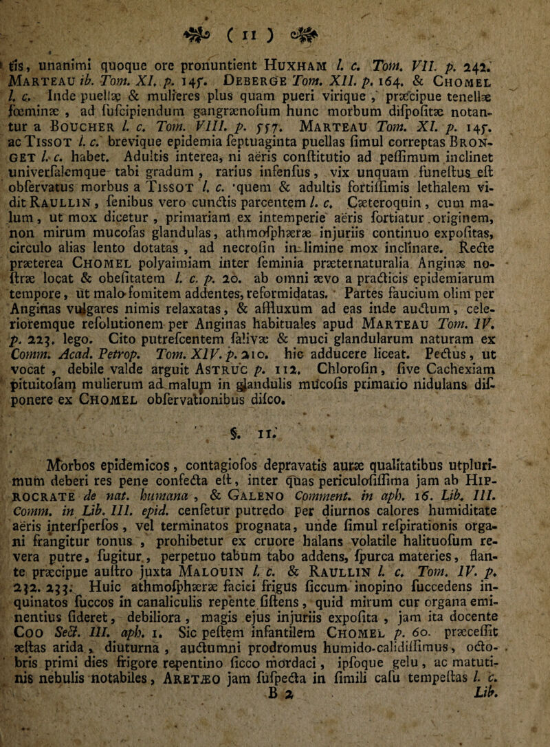 t tls, unanimi quoque ore pronuntient Huxham /. c. Tom. VII. p. 242. Marteau /£. row. X/, />. i4f. Deberge Jbw. X//. p. 164* & Chomel l. c. Inde puella & mulieres plus quam pueri virique praecipue tenelbe foeminae , ad fufcipiendum gangraenofum hunc morbum difpofitae notan¬ tur a Boucher L c, Tow. VIII. />. 577, Marteau Tow. X/. />. i4f. acTissoT /. £. brevique epidemia feptuaginta puellas fimul correptas Bron- get l. c. habet. Adultis interea, ni aeris conftitutio ad peflimum inclinet univerfalemque tabi gradum , rarius infenfus, vix unquam fu ne Itus, eft obfervatus morbus a Tissot /, c. *quem & adultis fortiffimis lethaleni vi¬ dit Raullin , fenibus vero eundis parcentem L c, C^eteroquin , cum ma¬ lum, ut mox dicetur , primariam ex intemperie aeris fortiatur .originem, non mirum mucofas glandulas, athmofphaerae injuriis continuo expolitas, circulo alias lento dotatas , ad necrofin irulimine mox inplinare. Rede praeterea Chomel polyaimiam inter feminia praeternaturalia Anginae no- ftrae locat & obefitatem l. c. p. 20, ab omni aevo a pradicis epidemiarum tempore, ut malo-fomitem addentes,reformidatas. Partes faucium olim per Anginas vuigares nimis relaxatas, & affluxum ad eas inde audum, cele- rioremque refolutionem per Anginas habituales apud Marteau Tom. IV. p. 223♦ lego. Cito putrefeentem falivse & muci glandularum naturam ex Commi Acad. Fetrop. Tom. XIV. p. 210. hic adducere liceat. Pediis, ut vocat , debile valde arguit Astruc p. 112, Chlorofin, five Cachexiam pituitofam mulierum ad malujn in glandulis mucofis primario nidulans di£ ponere ex Chomel obfervahonibus difeo. '■ §. Ii; . Morbos epidemicos, contagiofos depravatis aur^e qualitatibus utpluri- mum deberi res pene eonfeda eft, inter qtias periculofiflima jam ab Hip- rocrate de nat. humana , & Galeno Cpmment. in aph. 16. Lib; 111. Comm. in Lib. III. epid. cenfetur putredo per diurnos calores humiditate aeris interfperfos, vel terminatos prognata, unde fimul refpirationis orga¬ ni frangitur tonus , prohibetur ex cruore halans volatile halituofum re¬ vera putre, fugitur, perpetuo tabum tabo addens, fpurca materies, flan¬ te praecipue auftro juxta Malouin l. c. & Raullin l. c. Tom, IV. p. 2]2. 2331 Huic athmolphaerae faciei frigus ficcum inopino fuccedens in¬ quinatos fuccos in canaliculis repente fiftens, quid mirum cur organa emi¬ nentius fideret, debiliora, magis ejus injuriis expofita , jam ita docente Coo Se&. 111. aph. 1. Sic peftem infantilem Chomel p. 60. prseceffit seftas arida , diuturna , audumni prodromus humido-calidilfimus, odo- bris primi dies frigore repentino ficco mordaci, ipfoque gelu, ac matuti¬ nis nebulis notabiles, Aretho jam fiifpeda in fimili cafu tempeftas L c. B 2 Lib.