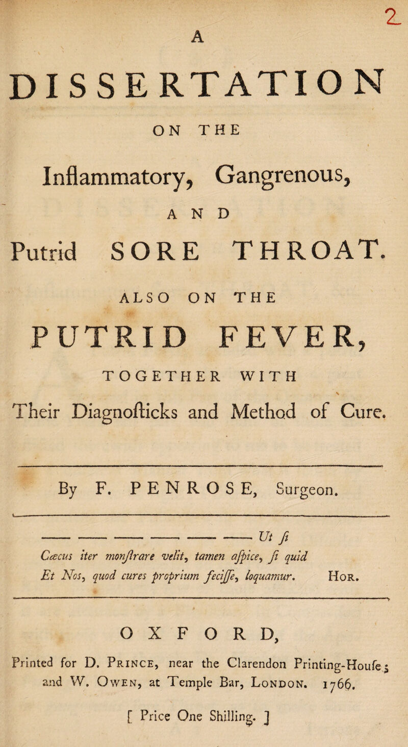 A z DISSERTATION • ) ON THE Inflammatory, Gangrenous, AND Putrid SORE THROAT. ALSO ON THE PUTRID FEVER, TOGETHER WITH Their Diagnofticks and Method of Cure. By F. PENROSE, Surgeon. --- --Ut fi Ccecus iter monjirare velit, tamen afpice, fi quid Et Nos, quod cures proprium fie cifife ^ loquamur. Hor. OXFORD, Printed for D. Prince, near the Clarendon Printing-Houfe % and W. Owen, at Temple Bar, London. 1766. [ Price One Shilling. J