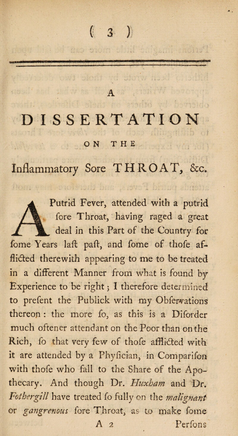 A D I S S E RT ATI ON ON THE Inflammatory Sore THROAT, &c. ./• • - i »'■ •• - v i •* .* - • , v . •- ' A Putrid Fever, attended with a putrid fore Throat, having raged a great deal in this Part of the Country for fome Years laft paft, and fome of thofe af~ flidled therewith appearing to me to be treated in a different Manner from what is found by Experience to be right 5 I therefore determined to prefent the Publick with my Obfervations thereon : the more fo, as this is a Diforder much oftener attendant on the Poor than on the Rich, fo that very few of thofe afflidted with it are attended by a Phyfician, in Comparifon with thofe who fall to the Share of the Apo¬ thecary. And though Dr. Huxham and Dr. Fothergill have treated fo fully on the malignant or gangrenous fore Throat, as to make fome A 2 Perfons