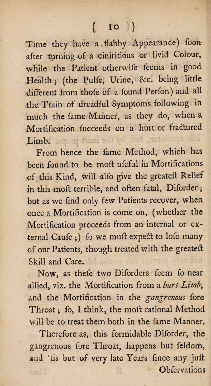 { * o :) Time they have a flabby Appearance) foon after turning of a ciniritious or livid Colour, while the Patient otherwife feems in good Health ; (the Pulfe, Urine, &c. being little different from thofe of a found Perfon) and all the Train of dreadful Symptoms following in much the fame Manner, as they do, when a Mortification lucceeds on a hurt or fradtured Limb* ■ From hence the fame Method, which has been found to be mod ufeful in Mortifications of this Kind, will alfo give the greateft Relief in this mod terrible, and often fatal, Diforder; but as we find only few Patients recover, when once a Mortification is come on, (whether the Mortification proceeds from an internal or ex¬ ternal Caufe ;) fo we muff expeft to lofe many of our Patients, though treated with the greateft Skill and Care. Now, as thefe two Diforders feem fo near allied, viz. the Mortification from a hurt Limb, and the Mortification in the gangrenous fore Throat; fo, I think, the moft rational Method will be to treat them both in the fame Manner. Therefore as, this formidable Diforder, the gangrenous fore Throat, happens but feldom, and fis but of very late Years fince any juft Obfervations