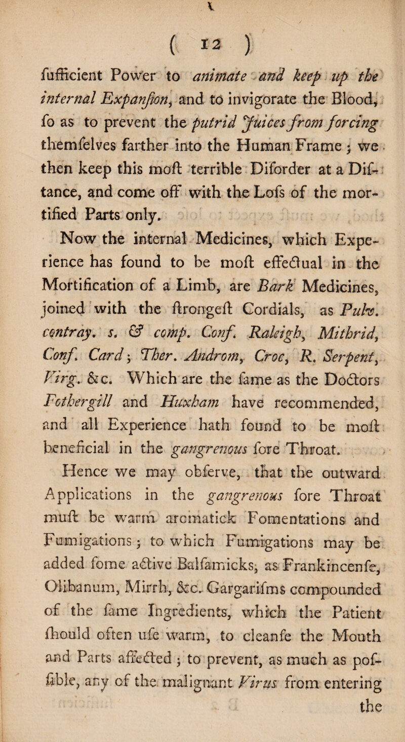I ( 12 ) fufficient Power to animate and keep up the internal Expanjion, and to invigorate the Blood, fo as to prevent the putrid Juices from forcing themfelves farther into the Human Frame • we then keep this raoft terrible Diforder at a Dif- tance, and come off with the Lofs of the mor¬ tified Parts only. Now the internal Medicines, which Expe¬ rience has found to be moft effectual in the Mortification of a Limb, are Bark Medicines, joined With the ftrongeft Cordials, as Puh. con tray. s. & comp. Conf. Raleigh, Mithrid, Conp Card ; Ther. Ahdromy Croc, R. Serpent, Virg. &c. Which are the fame as the Doctors Fothergill and Huxham have recommended, and all Experience hath found to be moil beneficial in the gangrenous fore Throat. Hence we may obferve, that the outward Applications in the gangrenous fore Throat muft be warm aromatick Fomentations and Fumigations; to which Fumigations may be added fome adtive Balfamicks, as Frankincenfe, Olibanum, Mirrh, &c. Gargarifms compounded of the fame Ingredients, which the Patient fho.nld often ufe warm, to cleanfe the Mouth and Parts affefted ; to prevent, as much as pof- fiblc, any of the malignant Virus from entering the