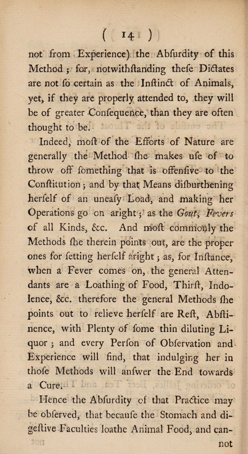 ( J4 0 not from Experience) the Abfurdity of this Method ; for, notwithdanding thefe Didates are not fo certain as the Indindt of Animals, yet, if they are properly attended to, they will be of greater Confequence, than they are often thought to be. Indeed, mod of the Efforts of Nature are c generally the Method fhe makes ufe of to throw off fomething that is offenfive to the Conditution ; and by that Means difburthening herfelf of an uneafy Load, and making her Operations go on aright f as the Gout, Fevers of all Kinds, &c. And mod commonly the • *• • * Methods fhe therein points out, are the proper ones for fetting herfelf aright ; as, for Indance, when a Fever comes on, the general Atten¬ dants are a Loathing of Food, Third, Indo¬ lence, See. therefore the general Methods fhe points out to relieve herfelf are Red, Abdi- nence, with Plenty of fome thin diluting Li¬ quor $ and every Perfon of Obfervation and Experience will find, that indulging her in thofe Methods will anfwer the End towards a Cure. - ' Hence the Abfurdity of that Practice may he obferved, that becaufe the Stomach and di- gedive Faculties loathe Animal Food, and can¬