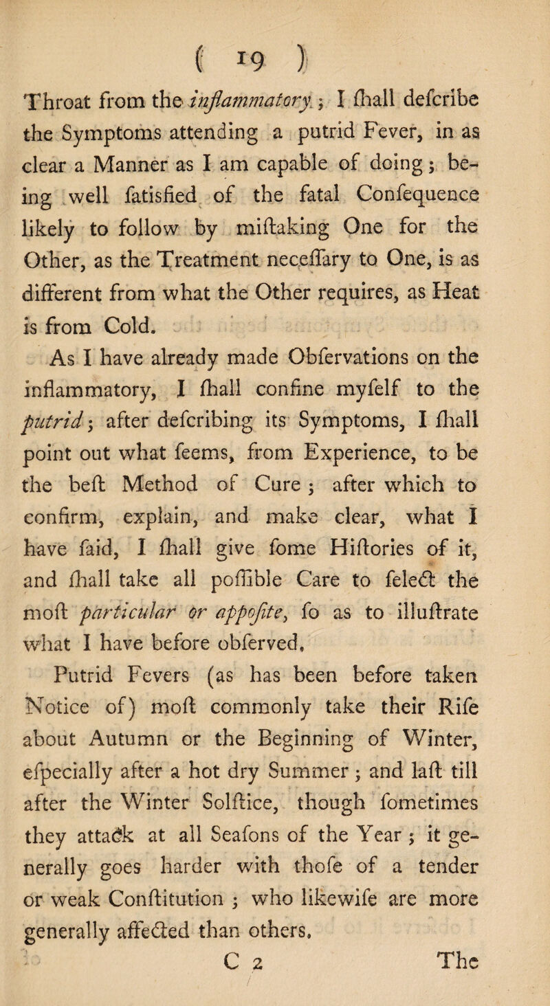 Throat from the inflammatory.; I fhall defcribe the Symptoms attending a putrid Fever, in as clear a Manner as I am capable of doing; be¬ ing well fatisfied of the fatal Confequence likely to follow by miftaking One for the Other, as the Treatment neceflary to One, is as different from what the Other requires, as Heat is from Cold. As I have already made Obfervations on the inflammatory, I (hall confine myfelf to the putrid •, after defcribing its Symptoms, I fhall point out what feems, from Experience, to be the beft: Method of Cure $ after which to confirm, explain, and make clear, what I have faid, I fhall give fome Hiftories of it, and fhall take all poffible Care to feled: the mod: particular or appoflte, fo as to illuftrate what I have before obferved. Putrid Fevers (as has been before taken Notice of) mod commonly take their Rife about Autumn or the Beginning of Winter, efpecially after a hot dry Summer; and laft till after the Winter Solflice, though fometimes they attack at all Seafons of the Year $ it ge¬ nerally goes harder with thofe of a tender or weak Conftitution ; who likewife are more generally affedled than others. The