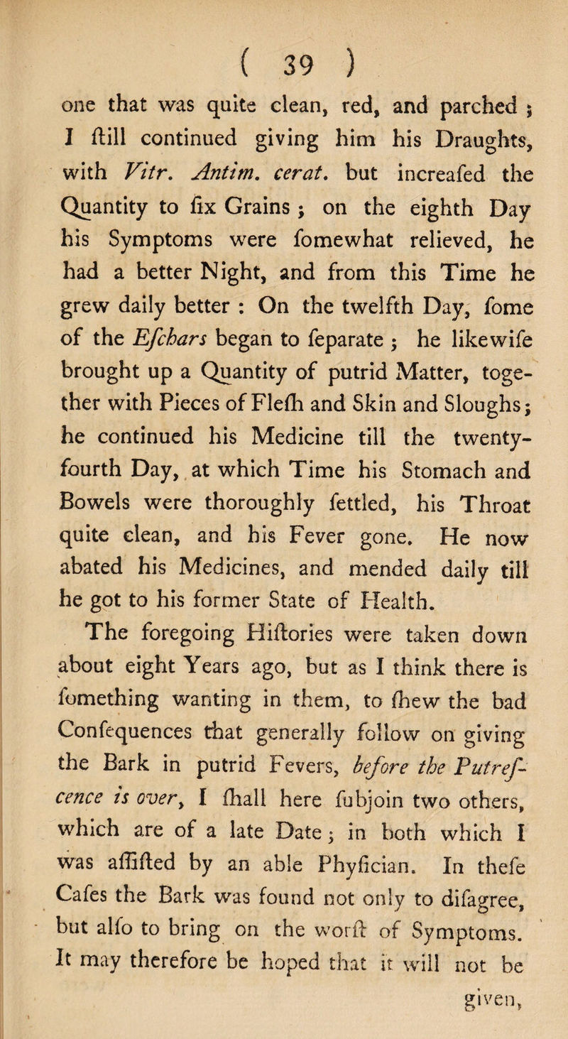 one that was quite clean, red, and parched $ I ftill continued giving him his Draughts, with Vitr. Antim. cerat. but increafed the Quantity to fix Grains; on the eighth Day his Symptoms were fomewhat relieved, he had a better Night, and from this Time he grew daily better : On the twelfth Day, fome of the Rfchars began to feparate ; he like wife brought up a Quantity of putrid Matter, toge¬ ther with Pieces of Flefli and Skin and Sloughs; he continued his Medicine till the twenty- fourth Day, at which Time his Stomach and Bowels were thoroughly fettled, his Throat quite clean, and his Fever gone. He now abated his Medicines, and mended daily till he got to his former State of Health. The foregoing Hiftories were taken down about eight Years ago, but as I think there is fomething wanting in them, to fhew the bad Confequences that generally follow on giving the Bark in putrid Fevers, before the Put ref- cence ts overy I (hall here fubjoin two others, which are of a late Date; in both which I was affifted by an able Phyfician. In thefe Cafes the Bark was found not only to difagree, but alfo to bring on the word of Symptoms. It may therefore be hoped that it will not be given,