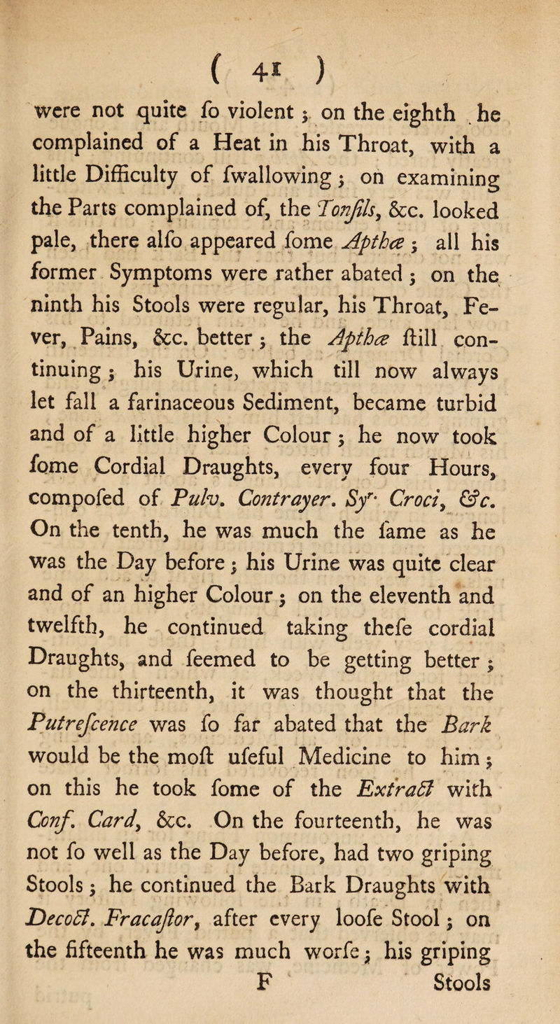 were not quite fo violent y on the eighth he complained of a Heat in his Throat, with a little Difficulty of fwallowing $ on examining the Parts complained of, the Tonjils, &c. looked pale, there alfo appeared fome Apthce ; all his former Symptoms were rather abated ; on the ninth his Stools were regular, his Throat, Fe¬ ver, Pains, &c. better ; the Apthcz ftill con¬ tinuing ; his Urine, which till now always let fall a farinaceous Sediment, became turbid and of a little higher Colour; he now took fqme Cordial Draughts, every four Hours, compofed of Puh. Contrayer, Syr° Croci, &c„ On the tenth, he was much the lame as he was the Day before; his Urine was quite clear . and of an higher Colour $ on the eleventh and twelfth, he continued taking thefe cordial Draughts, and feemed to be getting better ; on the thirteenth, it was thought that the Putrefcence was fo far abated that the Bark would be the molt ufeful Medicine to him $ on this he took fome of the Extract with Ccnf. Card, &c. On the fourteenth, he was not fo well as the Day before, had two griping Stools $ he continued the Bark Draughts with Decoff. Fracajlor, after every loofe Stool; on the fifteenth he was much worfe j his griping F Stools