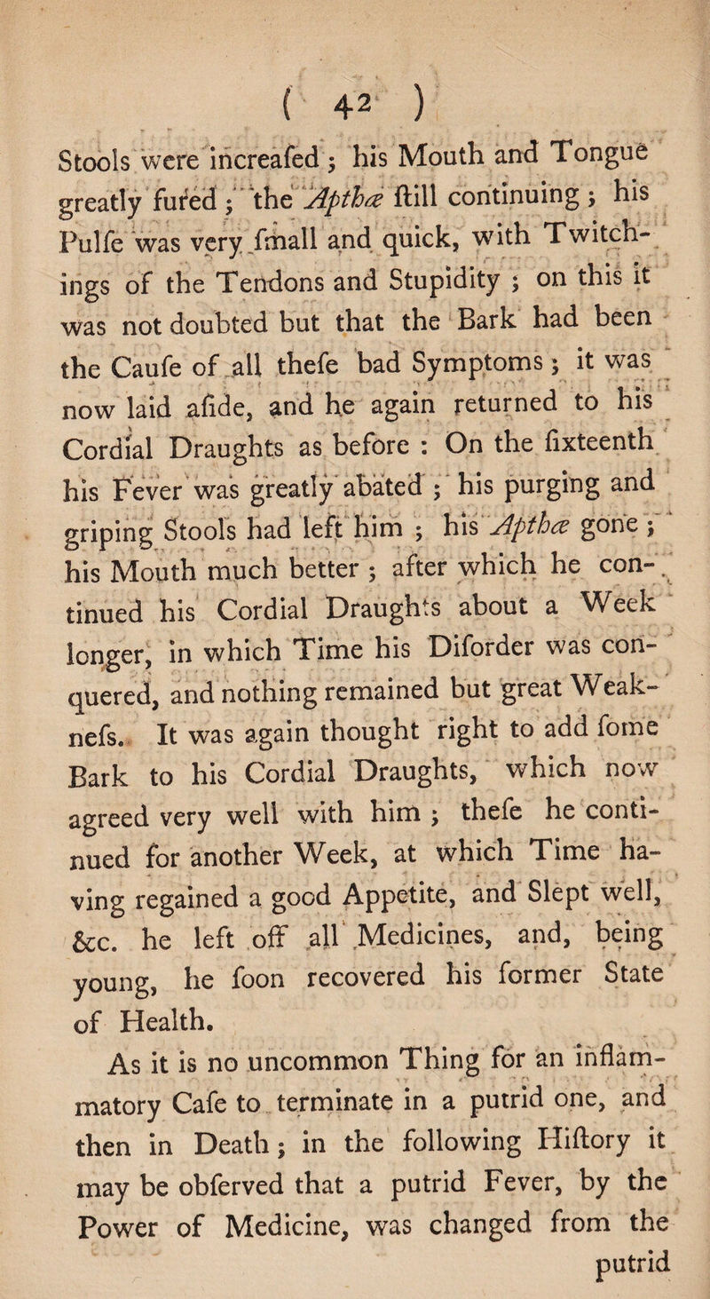 ( 42* ) Stools were increafed 5 his Mouth and Tongue greatly fured • the Xptha ftill continuing ; his Pulfe was very fmall and quick, with Twitch- ings of the Tendons and Stupidity ; on this it was not doubted but that the Bark had been the Caufe of all thefe bad Symptoms 5 it was now laid afide, and he again returned to his Cordial Draughts as before : On the fixteenth his Fever was greatly abated ; his purging and griping Stools had left him ; his ylpthcc gone ; his Mouth much better ; after which he con- .' tinued his Cordial Draughts about a Week longer, in which Time his Diforder was con¬ quered, and nothing remained but great Weak- nefs. It was again thought right to add forne Bark to his Cordial Draughts, which now agreed very well with him y thefe he conti¬ nued for another Week, at which Time ha¬ ving regained a good Appetite, and Slept well, &c. he left off all Medicines, and, being young, he foon recovered his former State of Health. As it is no uncommon Thing for an inflam¬ matory Cafe to terminate in a putrid one, and then in Death; in the following Hiftory it may be obferved that a putrid Fever, by the Power of Medicine, was changed from the putrid