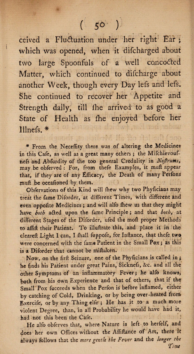 ( 5° ) « » • Ceived a Flu&uation under her right Ear • which was opened, when it difcharged about two large Spoonfuls of a well co.nco£ted Matter, which continued to difcharge about another Week, though every Day lefs and lefs. She continued to recover her Appetite and Strength daily, till fhe arrived to as good a State of Health as fhe enjoyed before her Illnefs, * * From the Neceflity there was of altering the Medicines in this Cafe, as well as a great many others; the Mifchievouf- ttefs and Abfurdity of the too general Credulity in NoftYums, may be obferved : For, from thefe Examples, it muft appear that, if they are of any Efficacy, the Death of many Perfons muft be occafioned by them. Obfervations of this Kind will fhew why two Phyficians may treat the fame Diforder, at different Times, with different and even oppofite Medicines; and will alfo fhew us that they might hav« both atted upon the fame Principle; and that both, at different Stages of the Diforder, ufed the moft proper Methods to affift their Patient. To illuftrate this, and place it in the cleared; Light I can, I fhall fuppofe, for Inftance, that thefe two were concerned with the fame Patient in the Small Pox; as this is a Diforder that cannot be miftaken. Now, on the firft Seizure, one of the Phyficians is called in ; he finds his Patient under great Pains, Sicknefs, &c. and all the other Symptoms of an inflammatory Fever; he alfo knows, both from his own Experience and that of others* that if the Small Pox fucceeds when the Perfon is before inflamed, either by catching of Cold, Drinking, or by being over-heated from Exercife, or by any Thing elfe ; He has it to a much more violent Degree, than, in all Probability he would have had it, had not this been the Cafe. He alfo obferves that, where Nature is left to herfelf, and does her own Offices without the Affiftance of Art, there it always follows that the more gentle the Fever and the longer the Time