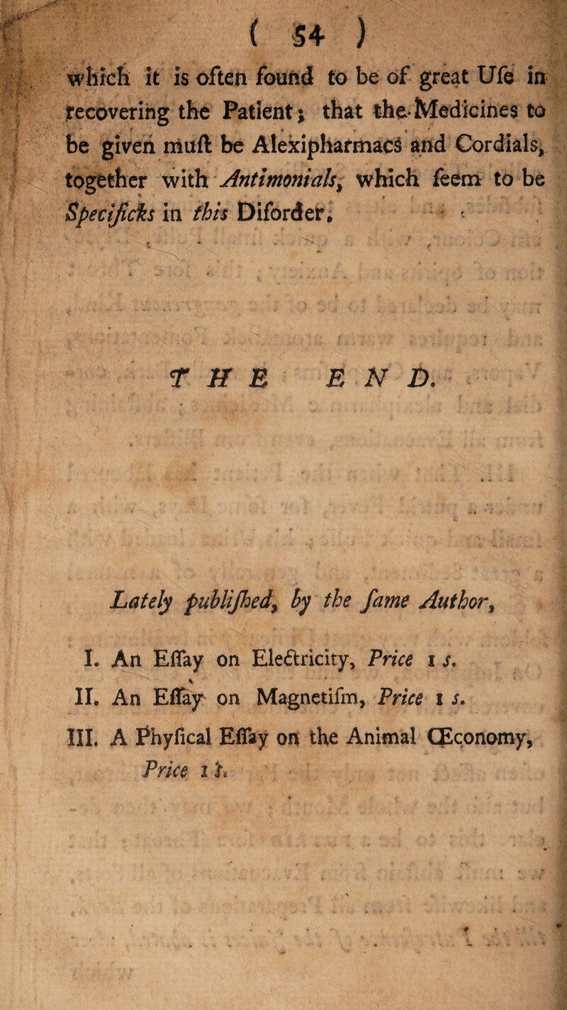 which it is often found to be of great Ufe in recovering the Patient; that the-Medicines to t » . , * be given muft be AlexipharmacS and Cordials, together with Antimonials, which feetn to be Specifiers in this Diforder, THE END. Lately publijhed, by the fame Author, I. An Efiay on Electricity, Price i s. \ IL An Effay on Magnetifm, Price i s. Ill, A Shyfical Effay on the Animal (Economy, Price z h