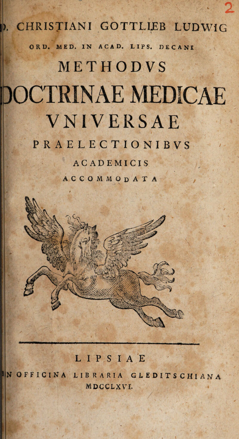 ). CHRISTIANI GOTTLIJEB LUDWiG ORD. MED. IN ACAD. LIPS. DECANI 1 METHODVS VNIVERSAE PRAELECTIONIBVS ACADEMICIS ACCOMMODATA L I P S I A E N OFFICINA LIBRARIA GLEDITS CHI ANA MDCCLXVL